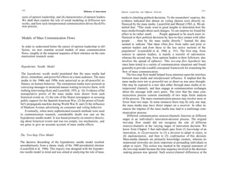 272                                                                                                                                                273
                                                     Diffusion of Innovations   Opinion Leadership and Diffusion Networks

 sures of opinion leadership, and (4) characteristics of opinion leaders.       media in clinching political decisions. To the researchers' surprise, the
 We shall then explore the role of social modeling in diffusion net-            evidence indicated that almost no voting choices were directly in-
 works, and how such interpersonnal communication drives the diffu-             fluenced by the mass media. Lazarsfeld and Menzel (1963, p. 96) ad-
 sion process.                                                                  mitted that: "This study went to great lengths to determine how the
                                                                                mass media brought about such changes. To our surprise we found the
                                                                                effect to be rather small. . . . People appeared to be much more in-
 Models of Mass Communication Flows                                             fluenced in their political decisions by face-to-face contact with other
                                                                                people . . . than by the mass media directly." Instead the data
                                                                                seemed to indicate "that ideas often flow from radio and print to
 In order to understand better the nature of opinion leadership in dif-         opinion leaders and from these to the less active sections of the
 fusion, we now examine several models of mass communication                    population" (Lazarsfeld et al, 1944, p. 151). The first step, from
 flows, roughly in the temporal sequence of their entrance on the com-          sources to opinion leaders, is mainly a transfer of information,
 munication research scene.                                                     whereas the second step, from opinion leaders to their followers, also
                                                                                involves the spread of influence. This two-step flow hypothesis has
                                                                                since been tested in a variety of communication situations and found
 Hypodermic Needle Model                                                        generally to provide a usable conceptual framework for examining the
                                                                                 flow of mass communication.
 The hypodermic needle model postulated that the mass media had                      The two-step flow model helped focus attention upon the interface
 direct, immediate, and powerful effects on a mass audience. The mass            between mass media and interpersonal influence. It implied that the
 media in the 1940s and 1950s were perceived as an all-powerful in-              mass media were not so powerful nor so direct as was once thought.
 fluence on human behavior. The omnipotent media were pictured as                One may be exposed to a new idea either through mass media or in-
 conveying messages to atomized masses waiting to receive them, with             terpersonal channels, and then engage in communication exchanges
 nothing intervening (Katz and Lazarfeld, 1955, p. 16). Evidence of the          about the message with one's peers. The view that the mass com-
 manipulative power of the mass media were drawn from such                       munication process consists essentially of two steps limits analysis
 historical events as: (1) the role of the Hearst newspapers in arousing         of the process. The mass communication process may involve more or
public support for the Spanish-American War, (2) the power of Goeb-              fewer than two steps. In some instances there may be only one step:
bel's propaganda machine during World War II, and (3) the influence              the mass media may have direct impact on a receiver. In other in-
of Madison Avenue advertising on consumer and voting behavior.                   stances the impetus of the mass media may lead to a multistage com-
     Eventually, when more sophisticated research methods were used
                                                                                 munication process.
in communication research, considerable doubt was cast on the                         Different communication sources/channels function at different
hypodermic needle model. It was based primarily on intuitive theoriz-             stages in an individual's innovation-decision process. The original
ing about historical events and was too simple, too mechanistic, and              two-step flow model did not recognize the role of different
too gross to give an accurate account of mass media effects.                      sources/channels at the varying stages of innovation decision. We
                                                                                  know from Chapter 5 that individuals pass from (1) knowledge of an
                                                                                  innovation, to (2) persuasion, to (3) a decision to adopt or reject, to
The Two-Step Flow Model                                                           (4) implementation, and then to (5) confirmation of this decision.
                                                                                  Mass-media channels are primarily knowledge creators, whereas in-
The decisive discarding of the hypodermic needle model resulted                   terpersonal networks are more important at persuading individuals to
serendipitously from a classic study of the 1940 presidential election            adopt or reject. This notion was masked in the original statement of
(Lazarsfeld et al, 1944). This inquiry was designed with the hypoder-             the two-step model because the time sequence involved in the decision-
mic needle model in mind and was aimed at analyzing the role of mass              making process was ignored. Such source/channel differences at the
 