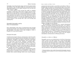 274                                                  Diffusion of Innovations                                                                                     275
                                                                                Opinion Leadership and Diffusion Networks

knowledge versus the persuasion stages exist for both opinion leaders           communication between them is more likely to be effective. Most in-
and followers. Thus, the opinion leaders are not the only ones to use           dividuals enjoy the comfort of interacting with others who are quite
mass-media channels, as the original statement of the two-step flow             similar. Talking with those who are quite different from ourselves re-
model seemed to suggest.                                                        quires more effort to make communication effective. Heterophilous
    An overall criticism of the two-step flow model, as originally              communication may cause cognitive dissonance because an individual
postulated, is mainly that it did not tell us enough. The flow of com-          is exposed to messages that are inconsistent with existing beliefs, caus-
munication in a mass audience is far more complicated than two steps.           ing an uncomfortable psychological state. Homophily and effective
What is known about the mass communication process is too detailed              communication breed each other. The more communication there is
to be expressed in one sentence or in two steps. Nevertheless, two in-          between members of a dyad, the more likely they are to become
tellectual benefits from the two-step flow hypothesis are evident in            homophilous;* the more homophilous they are, the more likely it is
communication research: (1) a focus upon opinion leadership, and (2)            that their communication will be effective. Individuals who break the
several revisions of the two-step flow, such as the one-step and                homophily boundary and attempt to communicate with others who
multistep flow.                                                                 are different from themselves face the frustration of ineffective com-
                                                                                munication. Differences in technical competence, social status, and
                                                                                beliefs all contribute to heterophily in language and meaning, thereby
Homophily-Heterophily and the                                                   leading to messages that go unheeded.
Flow of Communication                                                                But heterophilous communication has a special informational
                                                                                 potential, even though it may be realized only rarely. As we shall ex-
                                                                                 plain in a later section, heterophilous network links often connect two
One's understanding of the nature of communication flows through                 cliques, spanning two sets of socially dissimilar individuals. These in-
interpersonal networks can be enhanced by the concepts of homophily              terpersonal links are especially important in carrying information
and heterophily. The nature of who relays messages to whom is                    about innovations, as is implied in Granovetter's (1973) theory of
brought out in such network analysis.                                            "the-strength-of-weak-ties," so homophilous communication may be
                                                                                 frequent and easy but may not be so crucial as the less frequent
                                                                                 heterophilous communication in diffusing innovations.
Homophily-Heterophily

A fundamental principle of human communication is that the transfer             Homophily as a Barrier to Diffusion
of ideas occurs most frequently between individuals who are alike, or
homophilous. Homophily is the degree to which pairs of individuals               Homophily can act as an invisible barrier to the flow of innovations
who interact are similar in certain attributes, such as beliefs, educa-          within a system. New ideas usually enter a system through higher
tion, social status, and the like. Although a conceptual label—                  status and more innovative members. A high degree of homophily
homophily—was assigned to this phenomenon only in fairly recent                  means that these elite individuals interact mainly with each other, and
years by Lazarsfeld and Merton (1964, p. 23), the existence of                   the innovation does not "trickle down" to non-elites. Homophilous
homophilous behavior was noted a half-century ago by Tarde (1903,                diffusion patterns cause new ideas to spread horizontally, rather than
p. 64): "Social relations, I repeat, are much closer between individuals         vertically, within a system. Homophily therefore acts to slow down
who resemble each other in occupation and education."                            the rate of diffusion. One implication of homophily as a barrier to dif-
    Homophily occurs so frequently because communication is more
effective when source and receiver are homophilous. Such effective               * Although similarities in static variables like age and other demographic characteris-
communication is rewarding to those involved in it. When two in-                 tics obviously cannot be explained as the result of communication leading to increased
dividuals share common meanings, beliefs, and a mutual language,                 homogeneity.
 