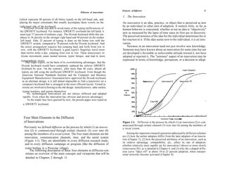 Elements of Diffusion                                                       11
                                                         Diffusion of Innovations

                                                                                      1. The Innovation
(which represent 40 percent of all letters typed) on the left-hand side, and
placing the major consonants that usually accompany these vowels on the               An innovation is an idea, practice, or object that is perceived as new
right-hand side of the keyboard.                                                      by an individual or other unit of adoption. It matters little, so far as
     Professor Dvorak was able to avoid many of the typing inefficiencies of          human behavior is concerned, whether or not an idea is "objectively"
the QWERTY keyboard. For instance, QWERTY overloads the left hand; it
                                                                                      new as measured by the lapse of time since its first use or discovery.
 must type 57 percent of ordinary copy. The Dvorak keyboard shifts this em-
 phasis to 56 percent on the stronger right hand and 44 percent on the weaker         The perceived newness of the idea for the individual determines his or
 left hand. Only 32 percent of typing is done on the home row with the                her reaction to it. If the idea seems new to the individual, it is an inno
 QWERTY system, compared to 70 percent with the Dvorak keyboard. And                  vation.
 the newer arrangement requires less jumping back and forth from row to                   Newness in an innovation need not just involve new knowledge.
  row; with the QWERTY keyboard, a good typist's fingertips travel more               Someone may have known about an innovation for some time but not
  than twelve miles a day, jumping from row to row. These unnecessary in-             yet developed a favorable or unfavorable attitude toward it, nor have
  tricate movements cause mental tension, typist fatique, and lead to more            adopted or rejected it. The "newness" aspect of an innovation may be
 typographical errors.                                                                expressed in terms of knowledge, persuasion, or a decision to adopt.
      One might expect, on the basis of its overwhelming advantages, that the
 Dvorak keyboard would have completely replaced the inferior QWERTY
 keyboard by now. On the contrary, after more than 40 years, almost all
  typists are still using the inefficient QWERTY keyboard. Even though the
  American National Standards Institute and the Computer and Business
  Equipment Manufacturers Association have approved the Dvorak keyboard
   as an alternate design, it is still almost impossible to find a typewriter (or a
   computer) keyboard that is arranged in the more efficient layout. Vested in-
   terests are involved in hewing to the old design: manufacturers, sales outlets,
   typing teachers, and typists themselves.
       No, technological innovations are not always diffused and adopted
   rapidly. Even when the innovation has obvious and proven advantages.
       As the reader may have guessed by now, the present pages were typed on
   a QWERTY keyboard.




   Four Main Elements in the Diffusion
   of Innovations                                                                     Figure 1-1. Diffusion is the process by which (1) an innovation (2) is com-
                                                                                      municated through certain channels (3) over time (4) among the members of
    Previously we defined diffusion as the process by which (1) an innova-            a social system.
    tion (2) is communicated through certain channels (3) over time (4)
    among the members of a social system. The four main elements are the                  Among the important research questions addressed by diffusion scholars
    innovation, communication channels, time, and the social system                   are (1) how the earlier adopters differ from the later adopters of an innova-
                                                                                      tion (Chapter 7), (2) how the perceived attributes of an innovation, such as
    (Figure 1-1). They are identifiable in every diffusion research study,
                                                                                      its relative advantage, compatibility, etc., affect its rate of adoption,
     and in every diffusion campaign or program (like the diffusion of                whether relatively more rapidly (as for innovation I above) or more slowly
     water boiling in a Peruvian village).                                            (innovation III), as is detailed in Chapter 6, and (3) why the s-shaped diffu-
         The following description of these four elements in diffusion con-           sion curve "takes off" at about 10 to 25 percent adoption, when interper-
     stitutes an overview of the main concepts and viewpoints that will be            sonal networks become activated (Chapter 8).
     detailed in Chapters 2 through 11.
 