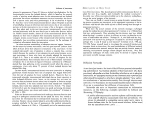292                                                       Diffusion of Innovations   Opinion Leadership and Diffusion Networks                                     293

   process for gammanym. Figure 8-3 shows a stylized rate of adoption for the          tion of the innovation. This shared opinion led the interconnected doctors to
   interconnected versus the isolated doctors, which is based on the general           adopt the new drug rapidly, and eventually the medical community's
   results of plotting actual adoption rates for the interconnected and isolated       favorable view of the innovation trickled out to the relatively isolated doc-
   physicians for various sociometric measures (such as friendship, the discus-        tors on the social margins of the network.
   sion of patient cases, and office partnerships). It can be observed in Figure           Thus, one can think of a social system as going through a gradual learn-
   8-3 that the s-curve for the interconnected doctors takes off rapidly in a kind     ing process regarding an innovation, as the aggregated experience of the in-
   of snowballing process in which an innovator conveys his or her personal ex-        dividuals with the new idea builds up and is shared among them through in-
   perience with the innovation to two or more of his or her peers, who each           terpersonal networks.
  may then adopt and, in the next time period, interpersonally convey their                What were the actual contents of the network messages exchanged
  personal experience with the new idea to two or more other doctors, and so           among the medical doctors about gammanym? Coleman et al (1966) did not
  on. Within several months, almost all of the interconnected doctors have             find out, unfortunately. They speculate that the doctors may have talked
  adopted and their rate of adoption then necessarily begins to level off. This        about the drug's existence, its price, its efficacy as a cure, or about the occur-
  contagion process occurs because of the interpersonal networks that link the         rence of undesirable side effects: "Perhaps Dr. A, who had used the drug,
  individuals, thus providing communication avenues for the exchange of                advised Dr. B to do likewise; perhaps Dr. B copied Dr. A without being told;
  evaluative information about the innovation.                                          perhaps Drs. A and B made a joint decision" (Coleman et al, 1966, pp.
       The chain-reaction snowballing of adoption does not happen, however,             111-112). Future research needs to investigate the content of interpersonal
  for the relatively isolated individuals, who lack peer-network contacts from          messages about an innovation; the usual methodology of diffusion research
  which to learn about their subjective evaluations of the innovation. So the           and of communication network analysis does not provide feasible means of
  isolated individuals' rate of adoption is almost a straight line, curving             obtaining such network message content (Rogers and Kincaid, 1981). But
  slightly because the number of new adopters in each period remains a con-             appropriate techniques of study could easily be devised to capture these
  stant percentage of those who have not already adopted the innovation                 previously invisible message contents.
  (Figure 8-3). There is no sudden take-off in the rate of adoption for the
  isolated individuals. But eventually most or all of these isolated individuals
  will adopt; this is not shown in Figure 8-3 because Coleman et al (1966) con-
  ducted their data gathering in the seventeenth month after the release of
                                                                                       Diffusion Networks
 gammanym, when only about 75 percent of their isolated doctors had
 adopted the drug.                                                                     As we have just shown, the heart of the diffusion process is the model-
      In other words, interconnected doctors were more innovative in adopting          ing and imitation by potential adopters of their near-peers who have
 gammanym mainly because their rate of adoption was shaped differently                 previously adopted a new idea. In deciding whether or not to adopt an
 from the rate of adoption for more isolated doctors. Thanks to their in-              innovation, we all depend mainly on the communicated experience of
 terpersonal networks, interconnected individuals have a faster trajectory to          others much like ourselves who have already adopted. These subjec-
 their S-shaped diffusion curve; hence, on the average they are more in-
                                                                                       tive evaluations of an innovation mainly flow through interpersonal
 novative than the isolated doctors whose rate of adoption is almost a straight
 line. Presumably, if the more isolated doctors had indeed been completely             networks. For this reason, we must understand the nature of networks
 isolated, they would have adopted even more slowly, if at all. "The impact            if we are to comprehend the diffusion of innovations fully.
 [of networks] upon the integrated doctors was quick and strong; the impact                Networks can serve as important connections to information
 upon isolated doctors was slower and weaker, but not absent" (Coleman et              resources, as the following examples (provided by Johnson and
"al, 1966, p. 126).                                                                    Browning, 1979) imply:
      When the doctors were confronted with making a decision about the new
 drug in an ambiguous situation that did not speak for itself, they turned to
                                                                                           • A public relations executive receives a phone call from the owner
 each other for information that would help them make sense out of the new                   of an airport where he occasionally rents hot air balloons. The
 stimulus. Doctors who are closely linked in networks tend to interpret the in-              owner is interested in contacting movie actor Jerry Lewis to
 novation similarly. In the case of gammanym, the medical community                          donate balloon rides for the Lewis annual telethon; he has heard
 studied by Coleman et al (1966, p. 119) gradually arrived at a positive percep-             that the executive knows Lewis. . . .
 