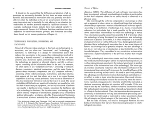 12                                                            Diffusion of Innovations         Elements of Diffusion                                                13


    It should not be assumed that the diffusion and adoption of all in-                        objective (MBO). The diffusion of such software innovations has
                                                                                               been investigated, although a methodological problem in such studies
novations are necessarily desirable. In fact, there are some studies of                        is that their adoption cannot be so easily traced or observed in a
harmful and uneconomical innovations that are generally not desir-
able for either the individual or his or her social system. Further, the                       physical sense.
                                                                                                    But even though the software component of a technology is often
same innovation may be desirable for one adopter in one situation but                          not so apparent to observation, we should not forget that technology
 undesirable for another potential adopter in a different situation. For                       almost always represents a mixture of hardware and software aspects.
 example, mechanical tomato pickers have been adopted rapidly by                               According to our definition of technology, it is a means of uncertainty
 large commercial farmers in California, but these machines were too                           reduction for individuals that is made possible by the information
 expensive for small-sized tomato growers, and thousands have thus                             about cause-effect relationships on which the technology is based.
 been forced out of tomato production (Chapter 4).                                             This information usually comes from scientific R & D activities when
                                                                                               the technology is being developed, but sometimes a new technology
                                                                                               comes out of practice (even then, it is often subjected to a scientific
     TECHNOLOGICAL INNOVATIONS, INFORMATION, AND                                               evaluation before it is widely diffused). Thus, there is generally an im
     UNCERTAINTY                                                                               plication that a technological innovation has at least some degree of
                                                                                               benefit or advantage for its potential adopters. But this advantage is
     Almost all of the new ideas analyzed in this book are technological in-                   not always very clear-cut or spectacular, at least not in the eyes of the
     novations, and we often use "innovation" and "technology" as                              intended adopters. They can seldom be very certain that an innovation
     synonyms. A technology is a design for instrumental action that                           represents a superior alternative to the previous practice that it might
     reduces the uncertainty in the cause-effect relationships involved in
                                                                                               replace.
     achieving a desired outcome.* A technology usually has two com-                               So a technological innovation creates one kind of uncertainty in
     ponents: (1) a hardware aspect, consisting of the tool that embodies                      the minds of potential adopters (about its expected consequences), as
      the technology as material or physical objects, and (2) a software                       well as representing an opportunity for reduced uncertainty in another
      aspect, consisting of the information base for the tool. For example,                    sense (that of the information base of the technology). The latter type
      we often speak of (1) "computer hardware," consisting of semicon-
                                                                                               of potential uncertainty reduction (the information embodied in the
       ductors, transistors, electrical connections, and the metal frame to                    technological innovation itself) represents the possible efficacy of the
       protect these electronic components, and (2) "computer software,"                       innovation in solving an individual's felt need or perceived problem;
       consisting of the coded commands, instructions, and other informa-
                                                                                               this advantage provides the motivation that impels an individual to ex
     rtion aspects of this tool that allow us to use it to extend human                        ert effort in order to learn about the innovation. Once such informa
       capabilities in solving certain problems. Here we see an illustration of
                                                                                               tion-seeking activities have reduced the uncertainty about the innova
       the close interaction between a tool and the way it is used. The social
                                                                                               tion's expected consequences to a tolerable level for the individual, a
        embedding of the hardware aspects of technology are usually less visi-
                                                                                               decision concerning adoption or rejection will be made. If the new
        ble than its machinery or equipment, and so we often think of technol-
                                                                                               idea is used by the individual, further evaluative information about
        ogy mainly in hardware terms. Indeed, sometimes the hardware side                      the technological innovation is thus obtained and uncertainty about
        of a technology is dominant. But in other cases, a technology may be                   its effects is further reduced. Thus, the innovation-decision process is
         almost entirely comprised of information; examples are a conservative                 essentially an information-seeking and information-processing activ-
        political philosophy, a religious idea like Transcendental Meditation,                 ity in which the individual is motivated to reduce uncertainty about
         a news event, a rumor, assembly-line production, and management by                    the advantages and disadvantages of the innovation (Chapter 5).
        *This definition is based upon Thompson (1967) and on personal communication               For the sake of clarity, we need to distinguish between the two
        with Dr. J. D. Eveland of the National Science Foundation. Both stress the uncer-      kinds of information that we have been discussing in respect to a tech-
        tainty-reduction aspect of technology, and thus the important role of information, a   nological innovation.
        view of technology that has not been very widely recognized.
 