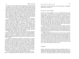 306                                                    Diffusion of Innovations                                                                      307
                                                                                    Opinion Leadership and Diffusion Networks

     more exactly what the individual learns through a network link with            Perhaps their essential differences are mainly artifacts of discipline
     an adopter of an innovation. This detailed learning might include:             and method. We shall see.
     what resources of time, money, effort, skills, and mastery of technical
    jargon are necessary for the individual to adopt an innovation? Will
 ' the innovation solve the focal individual's perceived problem/need?              Horizons for Social Modeling
     What is the innovation's relative advantage over previous practice?
    How satisfied is the adopter-peer with the innovation? Such issues as           In order for social modeling to occur, a focal individual obviously
    these would focus diffusion research on the informational content               must be aware of the behavior of another individual in his personal
    that is exchanged in diffusion networks. The pursuit of such detailed           communication network who has adopted the innovation to be
    issues might improve our understanding of exactly what information              modeled. An important research question, then, concerns the degree
   about an innovation diffuses via interpersonal networks.                         to which a focal individual is aware of the innovation behavior of
        2. A diffusion perspective, if more fully brought into social learn-        various other individuals who are at different degrees of proximity
   ing research, might provide greater attention to time as a variable in           from the focal individual. For example, we would expect a focal in-
   behavior change, thus making the social learning work focus more                 dividual to be informed about the innovation behavior of a person
   centrally on behavior change as a process. Unfortunately, social                 with whom he or she has a direct network link, and to whom he or she
   science research does not deal very adequately with analyzing over-              may talk frequently. But what about a person who is two or three or
   time data. But more explicit attention to the time variable might                more steps removed from the focal individual?
   enrich social learning research. In the past, however, the microlevel                Several researchers have tried to answer this important research
   focus of social learning research on dyadic exchanges has distracted             question. Lee (1977) found that women in Korean villages seemed to
  the attention of psychologists from time as a main variable. The more             be influenced by the innovation behavior of other women who were
  aggregate focus of diffusion studies meant that they could not easily             directly linked to them, and by those who were linked through one in-
  avoid attempting to include time in their analyses.                               termediary. But beyond these two-step links, not much social model-
       3. Both social learning and recent diffusion research recognize              ing seemed to occur.
  that the individual does not always exactly mimic the model (diffusion                Another investigation bearing on this issue of the size of personal
  researchers call this "re-invention"). Instead, the individual learner-           communication networks through which innovation influence flows is
  adopter may abstract or generalize the information learned from the               that by Friedkin (1981). This network scholar traced the influences of
  model. So the resulting behavior change may be a modification of that             one scientist on the work of another, in six university departments,
 being modeled.                                                                     and found a similar ''horizon" to observability in social modeling net-
       4. Both social learning and diffusion researchers have recently              works. Observability was restricted to persons who are in direct con-
 emphasized the exchange/convergence aspects of behavior change.                    tact with a focal individual, or who have at least one friend in com-
 Conventional learning research and mass communication research                      mon. Unless scientists were linked by a minimum of at least two-step
 looked at individualistic aspects of learning/effects. Social learning              flows, little social modeling seemed to occur.
 and diffusion theory emphasize interpersonal information exchange
 as the basis for behavior change, but they were originally influenced
by linear, one-way thinking. Recently, both sets of scholars have
begun to move more forcefully toward focus on the mutual exchange                   Summary
of information between two or more individuals as the basis for the
convergence in cognitive and behavioral change. Social learning                     Opinion leadership is the degree to which an individual is able to in-
theory has led diffusion theory in this promising direction.                        fluence informally other individuals' attitudes or overt behavior in a
      Thus, it seems that the dialogue between these two theoretic view-            desired way with relative frequency. Opinion leaders play an impor-
points, social-learning theory and diffusion, has begun in earnest.                 tant role in activating diffusion networks. The concept of opinion
 