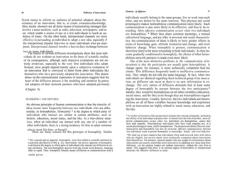 Elements of Diffusion                                                                 19
18                                                               Diffusion of Innovations

                                                                                                   individuals usually belong to the same groups, live or work near each
ficient means to inform an audience of potential adopters about the                                other, and are drawn by the same interests. This physical and social
existence of an innovation, that is, to create awareness-knowledge.                                propinquity makes homophilous communication more likely. Such
Mass media channels are all those means of transmitting messages that                              communication is also more likely to be effective, and thus to be re-
involve a mass medium, such as radio, television, newspapers, and so                               warding. More effective communication occurs when two individuals
 on, which enable a source of one or a few individuals to reach an au-                             are homophilous. * When they share common meanings, a mutual
 dience of many. On the other hand, interpersonal channels are more                                subcultural language, and are alike in personal and social characteris-
 effective in persuading an individual to adopt a new idea, especially if                          tics, the communication of ideas is likely to have greater effects in
 the interpersonal channel links two or more individuals who are near-                             terms of knowledge gain, attitude formation and change, and overt
 peers. Interpersonal channels involve a face-to-face exchange between                             behavior change. When homophily is present, communication is
 two or more individuals.                                                                          therefore likely to be more rewarding to both individuals. As they be-
       The results of various diffusion investigations show that most indi-                        come gradually conditioned to homophily, the choice of other homo-
 viduals do not evaluate an innovation on the basis of scientific studies                          philous network partners is made even more likely.
  of its consequences, although such objective evaluations are not en-                                 One of the most distinctive problems in the communication of in-
  tirely irrelevant, especially to the very first individuals who adopt.                           novations is that the participants are usually quite heterophilous. A
  Instead, most people depend mainly upon a subjective evaluation of                               change agent, for instance, is more technically competent than his
   an innovation that is conveyed to them from other individuals like                              clients. This difference frequently leads to ineffective communica-
   themselves who have previously adopted the innovation. This depen-                              tion. They simply do not talk the same language. In fact, when two
   dence on the communicated experience of near-peers suggests that the                            individuals are identical regarding their technical grasp of an innova-
   heart of the diffusion process is the modeling and imitation by poten-                          tion, no diffusion can occur as there is no new information to ex-
    tial adopters of their network partners who have adopted previously                            change. The very nature of diffusion demands that at least some
     (Chapter 8).                                                                                  degree of heterophily be present between the two participants.*
                                                                                                    Ideally, they would be homophilous on all other variables (education,
                                                                                                    social status, and the like) even though they are heterophilous regard-
     HETEROPHILY AND DIFFUSION                                                                     ing the innovation. Usually, however, the two individuals are hetero-
                                                                                                   philous on all of these variables because knowledge and experience
     An obvious principle of human communication is that the transfer of                            with an innovation are highly related to social status, education, and
     ideas occurs most frequently between two individuals who are alike,                            the like.
     similar, or homophilous. Homophily * is the degree to which pairs of
     individuals who interact are similar in certain attributes, such as                           * A further refinement of this proposition includes the concept of empathy, defined as
      beliefs, education, social status, and the like. In a free-choice situa-                     the ability of an individual to project him- or herself into the role of another: more ef-
      tion, when an individual can interact with any one of a number of                            fective communication occurs when two individuals are homophilous, unless they
                                                                                                   have high empathy. Heterophilous individuals who have high empathy are, in a
      other individuals, there is a strong tendency for him to select someone                      social-psychological sense, really homophilous. The proposition about effective com-
      who is most like him- or herself.                                                            munication and homophily can also be reversed: effective communication between
          There are many reasons for this principle of homophily. Similar                          two individuals leads to greater homophily in knowledge, beliefs, and overt behavior.
                                                                                                    *We shall see in later chapters that individuals often seek network links with others
                                                                                                   who are slightly, but not too much, more technically competent about innovations
       *This concept and its opposite, heterophily, were first called to scientific attention by   than themselves. For instance, opinion leaders who are sought for information about
       Lazarsfeld and Merton (1964, p. 23). Heterophily, the mirror opposite of homophily,         innovations are usually somewhat more innovative in adopting new ideas than their
       is defined as the degree to which pairs of individuals who interact are different in cer-   followers, yet the opinion leaders are seldom innovators, seldom the very first to
       tain attributes. The term homophily derives from the Greek word homoios, meaning            adopt. This suggests that there is an optimal degree of heterophily in interpersonal
       alike or equal. Thus, homophily literally means affiliation or communication with a         networks for effective diffusion to occur.
       similar person.
 