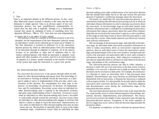 Elements of Diffusion                                                 21
                                                     Diffusion of Innovations

20                                                                                   decision-making unit) seeks reinforcement of an innovation decision
                                                                                     that has already been made, but he or she may reverse this previous
3. Time                                                                              decision if exposed to conflicting messages about the innovation.
Time is an important element in the diffusion process. In fact, most                     Previously we stated that the innovation-decision process is an
 other behavioral science research is timeless in the sense that the time            information-seeking and information-processing activity in which an
 dimension is simply ignored. Time is an obvious aspect of any com-                  individual obtains information in order to decrease uncertainty about
 munication process, but most (nondiffusion) communication re-                       the innovation. At the knowledge stage an individual mainly seeks
 search does not deal with it explicitly. Perhaps it is a fundamental                software information that is embodied in a technological innovation,
  concept that cannot be explained in terms of something more fun-                   information that reduces uncertainty about the cause-effect relation-
  damental (Whitrow, 1980, p. 372). Time does not exist independently                ships that are involved in the innovation's capacity to solve a problem.
  of events, but it is an aspect of every activity.                                  At this stage an individual wants to know what the innovation is, and
       The inclusion of time as a variable in diffusion research is one of its       how and why it works. Mass-media channels can effectively transmit
   strengths, but the measurement of the time dimension (often by means              such software information.
   of respondents' recall) can be criticized (as we point out in Chapter 3).             But increasingly at the persuasion stage, and especially at the deci
   The time dimension is involved in diffusion (1) in the innovation-                sion stage, an individual seeks innovation-evaluation information in
    decision process by which an individual passes from first knowledge              order to reduce uncertainty about an innovation's expected conse-
    of an innovation through its adoption or rejection, (2) in the innova-           quences. Here an individual wants to know the innovation's advan-
    tiveness of an individual or other unit of adoption—that is, the                 tages and disadvantages in his or her own situation. Interpersonal net-
    relative earliness/lateness with which an innovation is adopted—com-             works with near-peers are particularly able to carry such evaluative
     pared with other members of a system, and (3) in an innovation's rate           information about an innovation. Such subjective evaluations of a
     of adoption in a system, usually measured as the number of members              new idea are especially likely to influence an individual at the decision
     of the system that adopt the innovation in a given time period.                 stage, and perhaps at the confirmation stage.
                                                                                         The innovation-decision process can lead to either adoption, a
                                                                                     decision to make full use of an innovation as the best course of action
     THE INNOVATION-DECISION PROCESS                                                 available, or to rejection, a decision not to adopt an innovation. Such
                                                                                     decisions can be reversed at a later point; for example, discontinuance
     The innovation-decision process is the process through which an indi-           is a decision to reject an innovation after it had previously been
     vidual (or other decision-making unit) passes from first knowledge of           adopted. Discontinuance may occur because an individual becomes
     an innovation to forming an attitude toward the innovation, to a deci-          dissatisfied with an innovation, or because the innovation is replaced
     sion to adopt or reject, to implementation of the new idea, and to con-         with an improved idea. It is also possible for an individual to adopt the
      firmation of this decision. We conceptualize five main steps in the            innovation after a previous decision to reject it. Such later adoption
      process: (1) knowledge, (2) persuasion, (3) decision, (4) implementa-          and discontinuance occur during the confirmation stage of the
      tion, and (5) confirmation. Knowledge occurs when an individual (or            innovation-decision process.
       other decision-making unit) is exposed to the innovation's existence              The innovation-decision process involves time in the sense that the
       and gains some understanding of how it functions. Persuasion occurs           five steps usually occur in a time-ordered sequence of knowledge, per-
       when an individual (or other decision-making unit) forms a favorable          suasion, decision, implementation, and confirmation. The innova-
       or unfavorable attitude toward the innovation. Decision occurs when           tion-decision period is the length of time required to pass through the
        an individual (or other decision-making unit) engages in activities that     innovation-decision process. Exceptions to the usual sequence of
        lead to a choice to adopt or reject the innovation. Implementation oc-       the five stages may occur, such as when the decision stage precedes the
        curs when an individual (or other decision-making unit) puts an inno-        persuasion phase.
         vation into use. Re-invention is especially likely to occur at the imple-       For purposes of simplicity, we have restricted our present discus-
         mentation stage. Confirmation occurs when an individual (or other
 