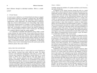 24                                                      Diffusion of Innovations    Elements of Diffusion                                                    25

                                                                                     tionships among the members of a system constitute social structure,
direct influence through its individual members. What is a social                    one type of structure.
system?                                                                                   In addition to this formal structure among the units in a social
                                                                                     system, there is also an informal type of structure that exists in the in-
                                                                                     terpersonal networks linking a system's members, determining who
4. A Social System                                                                   interacts with whom and under what circumstances. We define such
                                                                                     communication structure as the differentiated elements that can be
 A social system is defined as a set of interrelated units that are engaged          recognized in the patterned communication flows in a system. Pre-
 in joint problem solving to accomplish a common goal. The members                   viously we mentioned the homophily principle, that most individuals
 or units of a social system may be individuals, informal groups,
                                                                                     in a system talk with others who are similar to themselves; a communi-
 organizations, and/or subsystems. The system analyzed in a diffusion
                                                                                     cation structure is thus often created in a system in which homo-
  study may consist of all the peasants in an Asian village, high schools
                                                                                     philous sets of individuals are grouped together in cliques. A complete
  in Wisconsin, medical doctors in a hospital, or all the consumers in the
                                                                                     lack of communication structure in a system would be represented by
  United States. Each unit in a social system can be distinguished from
                                                                                     a situation in which each individual talked with equal probability to
  other units. All members cooperate at least to the extent of seeking to
                                                                                     each other member of the system. Such a situation might occur when a
   solve a common problem in order to reach a mutual goal. This sharing
                                                                                     set of complete strangers first come together. But regularized patterns
   of a common objective binds the system together.                                  soon begin to occur in the communication network of the system. And
       It is important to remember that diffusion occurs within a social
                                                                                     these aspects of communication structure predict, in part, the behav-
   system, because the social structure of the system affects the innova-
                                                                                     ior of individual members of the social system.
   tion's diffusion in several ways. The social system constitutes a boun-
                                                                                         The structure of a social system can facilitate or impede the diffu-
    dary within which an innovation diffuses. Here we shall deal with the
                                                                                     sion of innovations in the system. The impact of the social structure
    following topics: how the social structure affects diffusion, the effect
                                                                                    on diffusion is of special interest to sociologists and social psychol-
    of norms on diffusion, the roles of opinion leaders and change agents,
                                                                                    ogists, and the way in which the communication structure of a system
    types of innovation decisions, and the consequences of innovation.
                                                                                    affects diffusion is a particularly interesting topic for communication
    All these issues involve relationships between the social system and the
                                                                                    scholars. Katz (1961) remarked, "It is as unthinkable to study diffu-
    diffusion process that occurs within it.                                        sion without some knowledge of the social structures in which poten-
                                                                                    tial adopters are located as it is to study blood circulation without ade-
                                                                                    quate knowledge of the structure of veins and arteries."
     SOCIAL STRUCTURE AND DIFFUSION                                                      Compared to other aspects of diffusion research, however, there
                                                                                    have been relatively few studies of how the social or communication
     To the extent that the units in a social system are not all identical in
                                                                                    structure of a system affects the diffusion and adoption of innova-
     their behavior, structure then exists within the system. We define
                                                                                    tions in that system. One explanation may be that, methodologically,
     structure as the patterned arrangements of the units in a system. This
                                                                                    it is a rather tricky business to untangle the effects of a system's struc-
     structure gives regularity and stability to human behavior in a social
                                                                                    ture on diffusion, independent from the effects of the characteristics
      system; it allows one to predict behavior with some degree of ac-
                                                                                    of the individuals that make up the system. But let us consider an illus-
      curacy. Thus, structure represents one type of information in that it
                                                                                    tration of system effects, the influences of the structure and/or com-
      decreases uncertainty. Perhaps we see an illustration of this predict-
                                                                                    position of a system on the behavior of the members of the system.
      ability that is provided by structure in a bureaucratic organization like
                                                                                    Our example is drawn from a study by Rogers and Kincaid (1981, pp.
      a government agency; there is a well-developed social structure in such
                                                                                    239-240): two Korean women are both illiterate, married, have two
       a system consisting of hierarchical positions, giving officials in higher-
                                                                                    children, and are twenty-nine years of age. The husbands of both
       ranked positions the right to issue orders to individuals of lower rank.
                                                                                    women are high-school graduates, with farms of five acres. One might
       Their orders are expected to be carried out. Such patterned social rela-
 