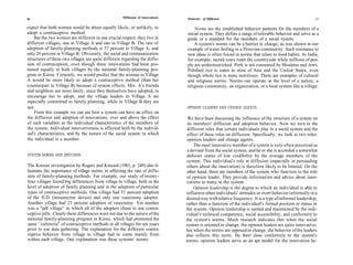 26                                                   Diffusion of Innovations    Elements of Diffusion                                                 27

expect that both women would be about equally likely, or unlikely, to               Norms are the established behavior patterns for the members of a
adopt a contraceptive method.                                                   social system. They define a range of tolerable behavior and serve as a
    But the two women are different in one crucial respect: they live in        guide or a standard for the members of a social system.
different villages, one in Village A and one in Village B. The rate of              A system's norms can be a barrier to change, as was shown in our
adoption of family-planning methods is 57 percent in Village A, and             example of water boiling in a Peruvian community. Such resistance to
only 26 percent in Village B. Obviously, the social and communication           new ideas is often found in norms that relate to food habits. In India,
structures of these two villages are quite different regarding the diffu-       for example, sacred cows roam the countryside while millions of peo-
sion of contraception, even though these innovations had been pro-              ple are undernourished. Pork is not consumed by Moslems and Jews.
moted equally in both villages by the national family-planning pro-             Polished rice is eaten in most of Asia and the United States, even
gram in Korea. Certainly, we would predict that the woman in Village            though whole rice is more nutritious. These are examples of cultural
A would be more likely to adopt a contraceptive method (than her                and religious norms. Norms can operate at the level of a nation, a
counterpart in Village B) because of system effects: Mrs. A's friends           religious community, an organization, or a local system like a village.
and neighbors are more likely, since they themselves have adopted, to
encourage her to adopt, and the village leaders in Village A are
especially committed to family planning, while in Village B they are
not.                                                                            OPINION LEADERS AND CHANGE AGENTS
    From this example we can see how a system can have an effect on
the diffusion and adoption of innovations, over and above the effect             We have been discussing the influence of the structure of a system on
of such variables as the individual characteristics of the members of            its members' diffusion and adoption behavior. Now we turn to the
the system. Individual innovativeness is affected both by the individ-           different roles that certain individuals play in a social system and the
ual's characteristics, and by the nature of the social system in which           effect of these roles on diffusion. Specifically, we look at two roles:
the individual is a member.                                                      opinion leaders and change agents.
                                                                                     The most innovative member of a system is very often perceived as
                                                                                 a deviant from the social system, and he or she is accorded a somewhat
SYSTEM NORMS AND DIFFUSION                                                      dubious status of low credibility by the average members of the
                                                                                system. This individual's role in diffusion (especially in persuading
The Korean investigation by Rogers and Kincaid (1981, p. 249) also il-          others about the innovation) is therefore likely to be limited. On the
lustrates the importance of village norms in affecting the rate of diffu-       other hand, there are members of the system who function in the role
sion of family-planning methods. For example, our study of twenty-              of opinion leader. They provide information and advice about inno-
four villages found big differences from village to village, both in the        vations to many in the system.
level of adoption of family planning and in the adoption of particular               Opinion leadership is the degree to which an individual is able to
types of contraceptive methods. One village had 51 percent adoption             influence other individuals' attitudes or overt behavior informally in a
of the IUD (intrauterine device) and only one vasectomy adopter.                desired way with relative frequency. It is a type of informal leadership,
Another village had 23 percent adoption of vasectomy. Yet another               rather than a function of the individual's formal position or status in
was a "pill village" in which all of the adopters chose to use contra-          the system. Opinion leadership is earned and maintained by the indi-
ceptive pills. Clearly these differences were not due to the nature of the      vidual's technical competence, social accessibility, and conformity to
national family-planning program in Korea, which had promoted the               the system's norms. Much research indicates that when the social
same ' 'cafeteria'' of contraceptive methods in all villages for ten years      system is oriented to change, the opinion leaders are quite innovative;
prior to our data gathering. The explanation for the different contra-          but when the norms are opposed to change, the behavior of the leaders
ceptive behavior from village to village had to come mainly from                also reflects this norm. By their close conformity to the system's
within each village. One explanation was these systems' norms.                  norms, opinion leaders serve as an apt model for the innovation be-
 