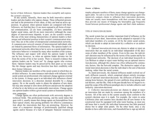 Diffusion of Innovations   Elements of Diffusion                                                   29
28

havior of their followers. Opinion leaders thus exemplify and express           employ adequate numbers of them, many change agencies use change-
the system's structure.                                                         agent aides. An aide is a less than fully professional change agent who
      In any system, naturally, there may be both innovative opinion            intensively contacts clients to influence their innovation decisions.
leaders and also leaders who oppose change. These influential persons           Aides are usually more homophilous with their average client, and
can lead in the promotion of new ideas, or they can head an active op-          thus provide one means of bridging the heterophily gap frequently
position. In general, when opinion leaders are compared with their              found between professional change agents and their client audience.
followers, we find that they (1) are more exposed to all forms of exter-
nal communication, (2) are more cosmopolite, (3) have somewhat
higher social status, and (4) are more innovative (although the exact           TYPES OF INNOVATION-DECISIONS
 degree of innovativeness depends, in part, on the system's norms).
 But one of the most striking characteristics of opinion leaders is their       The social system has yet another important kind of influence on the
 unique and influential position in their system's communication struc-         diffusion of new ideas. Innovations can be adopted or rejected (1) by
 ture: they are at the center of interpersonal communication networks.          individual members of a system, or (2) by the entire social system,
 A communication network consists of interconnected individuals who             which can decide to adopt an innovation by a collective or an author-
 are linked by patterned flows of information. The opinion leader's in-         ity decision.
 terpersonal networks allow him or her to serve as a social model whose             1. Optional innovation-decisions are choices to adopt or reject an
 innovative behavior is imitated by many other members of the system.           innovation that are made by an individual independent of the deci-
  The influence and respect with which the opinion leader is held               sions of other members of the system. Even in this case, the individ-
  can be lost, however, as when an opinion leader deviates too far              ual's decision may be influenced by the norms of his system and by his
  from the norms of his or her system. There is research evidence that          interpersonal networks. The decision of an individual housewife in
  opinion leaders can be "worn out" by change agents who overuse                Los Molinos to adopt or reject water boiling was an optional innova-
  them. Opinion leaders may be perceived by their peers as too much             tion-decision, although this choice was often influenced by commu-
  like the change agents and may therefore lose their credibility with          nity factors, like the hot-cold complex. The distinctive aspect of op-
                                                                                tional innovation-decisions is that the individual is the unit of decision
  their former followers.
       Opinion leaders are members of the social system in which they ex-       making, rather than the social system.
  ert their influence. In some instances individuals with influence in the          As stated previously, the classical diffusion model evolved out of
   social system are professionals who represent change agencies external       early diffusion research, which comprised almost entirely investiga-
  to the system. A change agent is an individual who influences clients'        tions of optional innovation-decisions: the diffusion of hybrid corn
   innovation decisions in a direction deemed desirable by a change             among Iowa farmers, the spread of a new antibiotic drug among med-
   agency. He or she usually seeks to obtain the adoption of new ideas,         ical doctors, and the like. Only in the past decade have we begun to ex-
   but may also attempt to slow down diffusion and prevent the adoption         pand the scope of the diffusion paradigm also to include collective and
   of what he or she believes are undesirable innovations. Change agents        authority innovation-decisions.
   use opinion leaders within a given social system as lieutenants in diffu-        2. Collective innovation-decisions are choices to adopt or reject
                                                                                an innovation that are made by consensus among the members of a
   sion campaigns.
        Change agents are often professionals with university degrees in        System. All of the units in the system usually must conform to the
    technical fields. This professional training, and the social status that    system's decision once it is made. For example, the voters in some
    goes with it, usually means that change agents are heterophilous from       California cities and counties have decided that all new homes to be
    their typical clients, thus posing problems for effective communica-        constructed must be equipped with solar water heating, as must any
    tion about the innovations that they are promoting. However, be-            old home that is resold; the individual homeowner has little practical
    cause of a manpower shortage of professionally qualified change             choice but to adopt solar panels. On the other hand, once a city
     agents and/or because of a lack of adequate financial resources to         decides to have cable television, each household has to sign up individ-
 