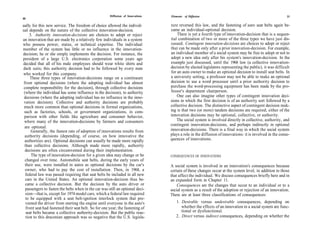 Diffusion of Innovations   Elements of Diffusion                                                   31
30

ually for this new service. The freedom of choice allowed the individ-            ture reversed this law, and the fastening of auto seat belts again be-
ual depends on the nature of the collective innovation-decision.                  came an individual-optional decision.
      3. Authority innovation-decisions are choices to adopt or reject                There is yet a fourth type of innovation-decision that is a sequen-
an innovation that are made by a relatively few individuals in a system           tial combination of two or more of the three types we have just dis-
who possess power, status, or technical expertise. The individual                 cussed. Contingent innovation-decisions are choices to adopt or reject
member of the system has little or no influence in the innovation-                that can be made only after a prior innovation-decision. For example,
decision; he or she simply implements the decision. For instance, the             an individual member of a social system may be free to adopt or not to
president of a large U.S. electronics corporation some years ago                  adopt a new idea only after his system's innovation-decision. In the
decided that all of his male employees should wear white shirts and               example just discussed, until the 1968 law (a collective innovation-
dark suits; this authority decision had to be followed by every man               decision by elected legislators representing the public), it was difficult
who worked for this company.                                                      for an auto owner to make an optional decision to install seat belts. In
      These three types of innovation-decisions range on a continuum              a university setting, a professor may not be able to make an optional
 from optional decisions (where the adopting individual has almost                decision to use a word processor until a prior authority decision to
 complete responsibility for the decision), through collective decisions          purchase the word-processing equipment has been made by the pro-
 (where the individual has some influence in the decision), to authority          fessor's department chairperson.
 decisions (where the adopting individual has no influence in the inno-               One can also imagine other types of contingent innovation deci-
 vation decision). Collective and authority decisions are probably                sions in which the first decision is of an authority sort followed by a
 much more common than optional decisions in formal organizations,                collective decision. The distinctive aspect of contingent decision mak-
 such as factories, schools, or government organizations, in com-                 ing is that two (or more) tandem decisions are required; either of the
 parison with other fields like agriculture and consumer behavior,                innovation decisions may be optional, collective, or authority.
 where many of the innovation-decisions by farmers and consumers                      The social system is involved directly in collective, authority, and
                                                                                  contingent innovation-decisions, and perhaps indirectly in optional
  are optional.
       Generally, the fastest rate of adoption of innovations results from        innovation-decisions. There is a final way in which the social system
  authority decisions (depending, of course, on how innovative the                plays a role in the diffusion of innovations: it is involved in the conse-
  authorities are). Optional decisions can usually be made more rapidly           quences of innovations.
  than collective decisions. Although made more rapidly, authority
  decisions are often circumvented during their implementation.
       The type of innovation-decision for a given idea may change or be          CONSEQUENCES OF INNOVATIONS
  changed over time. Automobile seat belts, during the early years of
  their use, were installed in autos as optional decisions by the car's           A social system is involved in an innovation's consequences because
  owner, who had to pay the cost of installation. Then, in 1968, a                certain of these changes occur at the system level, in addition to those
  federal law was passed requiring that seat belts be included in all new         that affect the individual. We discuss consequences briefly here and in
  cars in the United States. An optional innovation-decision thus be-             an expanded form in Chapter 11.
  came a collective decision. But the decision by the auto driver or                  Consequences are the changes that occur to an individual or to a
  passengers to fasten the belts when in the car was still an optional deci-      social system as a result of the adoption or rejection of an innovation.
   sion—that is, except for 1974 model cars, which a federal law required         There are at least three classifications of consequences:
   to be equipped with a seat belt-ignition interlock system that pre-
   vented the driver from starting the engine until everyone in the auto's           1. Desirable versus undesirable consequences, depending on
   front seat had fastened their seat belt. So for one year, the fastening of           whether the effects of an innovation in a social system are func-
   seat belts became a collective authority-decision. But the public reac-              tional or dysfunctional.
   tion to this draconian approach was so negative that the U.S. legisla-            2. Direct versus indirect consequences, depending on whether the
 