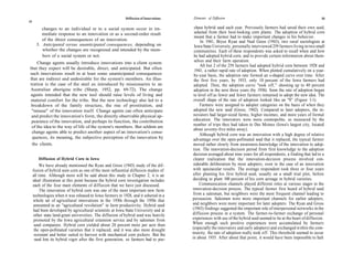 Diffusion of Innovations   Elements of Diffusion                                                         33
32

          changes to an individual or to a social system occur in im-                    chase hybrid seed each year. Previously farmers had saved their own seed,
          mediate response to an innovation or as a second-order result                  selected from their best-looking corn plants. The adoption of hybrid corn
                                                                                         meant that a farmer had to make important changes in his behavior.
          of the direct consequences of an innovation.                                       In 1941, Bryce Ryan and Neal Gross (1943), two rural sociologists at
       3. Anticipated versus unanticipated consequences, depending on                    Iowa State University, personally interviewed 259 farmers living in two small
          whether the changes are recognized and intended by the mem-                   communities. Each of these respondents was asked to recall when and how
          bers of a social system or not.                                               he had adopted hybrid corn, and to provide certain information about them-
    Change agents usually introduce innovations into a client system                    selves and their farm operation.
                                                                                             All but 2 of the 259 farmers had adopted hybrid corn between 1928 and
that they expect will be desirable, direct, and anticipated. But often
                                                                                         1941, a rather rapid rate of adoption. When plotted cumulatively on a year-
such innovations result in at least some unanticipated consequences                     by-year basis, the adoption rate formed an s-shaped curve over time. After
that are indirect and undesirable for the system's members. An illus-                   the first five years, by 1933, only 10 percent of the Iowa farmers had
tration is the case of the steel ax introduced by missionaries to an                    adopted. Then, the adoption curve "took off," shooting up to 40 percent
Australian aborigine tribe (Sharp, 1952, pp. 69-72). The change                         adoption in the next three years (by 1936). Soon the rate of adoption began
 agents intended that the new tool should raise levels of living and                    to level off as fewer and fewer farmers remained to adopt the new idea. The
 material comfort for the tribe. But the new technology also led to a                   overall shape of the rate of adoption looked like an "S" (Figure 1-1).
 breakdown of the family structure, the rise of prostitution, and                            Farmers were assigned to adopter categories on the basis of when they
 "misuse" of the innovation itself. Change agents can often anticipate                  adopted the new seed (Gross, 1942). Compared to later adopters, the in-
 and predict the innovation's form, the directly observable physical ap-                novators had larger-sized farms, higher incomes, and more years of formal
 pearance of the innovation, and perhaps its function, the contribution                 education. The innovators were more cosmopolite, as measured by the
 of the idea to the way of life of the system's members. But seldom are                 number of trips they had taken to Des Moines (Iowa's largest city, located
                                                                                        about seventy-five miles away).
 change agents able to predict another aspect of an innovation's conse-
                                                                                            Although hybrid corn was an innovation with a high degree of relative
  quences, its meaning, the subjective perception of the innovation by                  advantage over the open-pollinated seed that it replaced, the typical farmer
 the clients.                                                                           moved rather slowly from awareness-knowledge of the innovation to adop-
                                                                                        tion. The innovation-decision period from first knowledge to the adoption
                                                                                        decision averaged about nine years for all respondents, a finding that led to a
        Diffusion of Hybrid Corn in Iowa                                                clearer realization that the innovation-decision process involved con-
          We have already mentioned the Ryan and Gross (1943) study of the dif-         siderable deliberation by most adopters, even in the case of an innovation
     fusion of hybrid seen corn as one of the most influential diffusion studies of     with spectacular results. The average respondent took three or four years
     all time. Although more will be said about this study in Chapter 2, it is an       after planting his first hybrid seed, usually on a small trial plot, before
     ideal illustration at this point because the hybrid corn investigation includes   deciding to plant 100 percent of his corn acreage in hybrid varieties.
     each of the four main elements of diffusion that we have just discussed.               Communication channels played different roles at various stages in the
          The innovation of hybrid corn was one of the most important new farm         innovation-decision process. The typical farmer first heard of hybrid seed
     technologies when it was released to Iowa farmers in 1928, and it ushered in a    from a salesman, but neighbors were the most frequent channel leading to
     whole set of agricultural innovations in the 1930s through the 1950s that         persuasion. Salesmen were more important channels for earlier adopters,
     amounted to an "agricultural revolution" in farm productivity. Hybrid seed        and neighbors were more important for later adopters. The Ryan and Gross
     had been developed by agricultural scientists at Iowa State University and at     (1943) findings suggested the important role of interpersonal networks in the
      other state land-grant universities. The diffusion of hybrid seed was heavily    diffusion process in a system. The farmer-to-farmer exchange of personal
      promoted by the Iowa agricultural extension service and by salesmen from         experiences with use of the hybrid seed seemed to lie at the heart of diffusion.
      seed companies. Hybrid corn yielded about 20 percent more per acre than          When enough such positive experiences were accumulated by farmers
      the open-pollinated varieties that it replaced, and it was also more drought     (especially the innovators and early adopters) and exchanged within the com-
      resistant and better suited to harvest with mechanical corn pickers. But the     munity, the rate of adoption really took off. This threshold seemed to occur
      seed lost its hybrid vigor after the first generation, so farmers had to pur-    in about 1935. After about that point, it would have been impossible to halt
 