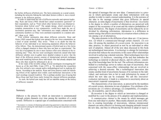 Diffusion of Innovations    Elements of Diffusion                                                   35
34

the further diffusion of hybrid corn. The farm community as a social system,                the spread of messages that are new ideas. Communication is a proc-
including the networks linking the individual farmers within it, was a crucial              ess in which participants create and share information with one
element in the diffusion process.                                                           another in order to reach a mutual understanding. It is the newness of
     In order to understand the role of diffusion networks and opinion leader-              the idea in the message content that gives diffusion its special
ship, Ryan and Gross (1943) should have asked sociometric questions* of                     character, as some degree of uncertainty is thus involved. Uncertainty
their respondents, such as "From which other farmers have you obtained in-                  is the degree to which a number of alternatives are perceived with
 formation about hybrid corn?" The sample design, which consisted of a                      respect to the occurrence of an event and the relative probabilities of
 complete enumeration in two communities, would have made the use of                        these alternatives. The degree of uncertainty can be reduced by an in-
 sociometric questions easy. But "information was simply collected from all                 dividual by obtaining information. Information is a difference in
 community members as if they were unrelated respondents in a random sam-                   matter-energy that affects uncertainty in a situation where a choice ex-
 ple" (Katz et al, 1963).                                                                   ists among a set of alternatives.
      Even without sociometric data about diffusion networks, Ryan and
 Gross (1943) sensed that hybrid corn spread in the two Iowa communities as
                                                                                                The main elements in the diffusion of new ideas are: (1) an innova-
 a kind of social snowball. They wrote: "There is no doubt but that the                     tion, (2) which is communicated through certain channels, (3) over
 behavior of one individual in an interacting population affects the behavior               time, (4) among the members of a social system. An innovation is an
  of his fellows. Thus, the demonstrated success of hybrid seed on a few farms              idea, practice, or object perceived as new by an individual or other
  offers a changed situation to those who have not been so experimental. The                unit of adoption. Almost all of the new ideas discussed in this book
  very fact of acceptance by one or more farmers offers new stimulus to the re-             are technological innovations. A technology is a design for instrumen-
  maining ones." Thus, the two rural sociologists intuitively sensed what later             tal action that reduces the uncertainty in the cause-effect relationships
  diffusion scholars were to gather more detailed evidence to prove: that the               involved in achieving a desired outcome. Most technologies have two
  heart of the diffusion process consists of interpersonal network exchanges                components: (1) hardware, consisting of the tool that embodies the
  and social modeling between those individuals who had already adopted and                 technology as material or physical objects, and (2) software, consist-
  those who then would be influenced to do so.                                              ing of the knowledge base for the tool. The software information em-
       In her study of the invisible college of rural sociologists investigating dif-       bodied in a technology serves to reduce one type of uncertainty, that
   fusion as of the mid-1960s, Crane (1972, p. 74) identified the researchers
  who first utilized a new concept and/or methodological tool in studying dif-
                                                                                            concerned with the cause-effect relationships that are involved in
   fusion. According to her analysis, Ryan and Gross deserve credit for launch-             achieving a desired outcome. But a technological innovation also
  ing fifteen of the eighteen most widely used intellectual innovations in the              creates another kind of uncertainty because of its newness to the indi-
   rural sociology research tradition. This is perhaps another way of saying that           vidual, and motivates him or her to seek information by means of
   Bryce Ryan and Neal Gross really formed the classical diffusion paradigm.                which the new idea can be evaluated. We call this innovation-
       As such, the hybrid corn study has left an indelible stamp on the history            evaluation information; it leads to a reduction in uncertainty about an
   of diffusion research.                                                                  innovation's expected consequences.
                                                                                                The characteristics of an innovation, as perceived by the members
                                                                                           of a social system, determine its rate of adoption. Five attributes of in-
                                                                                           novations are: (1) relative advantage, (2) compatibility, (3) complex-
     Summary                                                                               ity, (4) trialability, and (5) observability.
                                                                                                Re-invention is the degree to which an innovation is changed or
     Diffusion is the process by which an innovation is communicated                       modified by a user in the process of its adoption and implementation.
     through certain channels over time among the members of a social                           A communication channel is the means by which messages get
     system. Diffusion is a special type of communication concerned with                   from one individual to another. Mass-media channels are more effec-
                                                                                           tive in creating knowledge of innovations, whereas interpersonal
     * Sociometry is a means of obtaining and analyzing quantitative data about communi-   channels are more effective in forming and changing attitudes toward
     cation patterns among the individuals in a system by asking each respondent to whom
     he or she is linked.
                                                                                           the new idea, and thus in influencing the decision to adopt or reject a
 