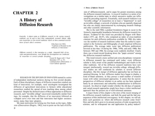 A History of Diffusion Research                                          39

                                                                                            sion of diffusion-research, and to argue for greater awareness among
CHAPTER 2                                                                                  the diffusion research traditions. A research tradition is a series of in-
                                                                                           vestigations on a similar topic in which successive studies are influ-
                                                                                           enced by preceding inquiries. Essentially, each research tradition is an
       A History of                                                                         "invisible college" of researchers (or at least a "department" in such
                                                                                           an invisible college), a network of scholars who are spatially dispersed
       Diffusion Research                                                                  but who are closely interconnected by exchanging research findings
                                                                                           and other scientific information.
                                                                                               But in the mid-1960s a gradual breakdown began to occur in the
                                                                                           formerly impermeable boundaries between the diffusion research tra-
                                                                                           ditions. Evidence"of this trend was provided by Rogers with Shoe-
       Ironically, it almost seems as if diffusion research in the various research        maker (1971, pp. 46-47), who computed an index of cross-tradition
       traditions can be said to have been independently invented! Indeed, diffu-
       sion researchers in the several traditions which we have examined scarcely
                                                                                           citations for each diffusion publication available by 1968; this index
       know of each other's existence.                                                     was the number of research traditions (other than the author's) repre-
                                                        Elihu Katz et al (1963),           sented in the footnotes and bibliography of each empirical diffusion
                                                         "Traditions of Research on the    publication. The average index score (per diffusion publication)
                                                         Diffusion of Innovations."
                                                                                           hovered at less than 1.0 during the 1940s, 1950s, and early 1960s. But
                                                                                           between 1965 and 1968, the average score suddenly doubled. Clearly
       Diffusion research is thus emerging as a single, integrated body of con-
       cepts and generalizations, even though the investigations are conducted
                                                                                           there was a trend toward breaking down the "paper curtains" among
       by researchers in several scientific disciplines.                                   the diffusion research traditions.
                                                      Everett M. Rogers with F. Floyd          This trend toward a more unified and cross-disciplinary viewpoint
                                                      Shoemaker (1971, p. 47),            in diffusion research has continued until today; every diffusion
                                                      Communication of Innovations: A
                                                      Cross-Cultural Approach.             scholar is fully aware of the parallel methodologies and results in the
                                                                                          other traditions. All of the diffusion research traditions have now
                                                                                          merged, intellectually, toward one invisible college, although diffu-
                                                                                          sion studies are still conducted by scholars in several different
                                                                                          disciplines. But this merger of diffusion approaches has not been an
                                                                                          unmixed blessing. In fact, diffusion studies have begun to display a
         RESEARCH ON THE DIFFUSION OF INNOVATIONS started in a series                     kind of bland sameness, as they pursue a small number of research
of independent intellectual enclaves during its first several decades.                    issues with rather stereotyped approaches. It seems that the narrow
Each of these disciplinary cliques of diffusion researchers studied one                   perspectives of diffusion scholars in an earlier era has been replaced
kind of innovation; for example, rural sociologists investigated the                      lately by an unnecessary and unhealthy standardization in diffusion
diffusion of agricultural innovations to farmers while educational                        research. An observer might wonder whether the old days of separate
researchers studied the spread of new teaching ideas among school                         and varied research approaches might have been a richer intellectual
                                                                                          approach than the present era of well-informed sameness.
personnel. Despite the distinctiveness of these approaches to diffusion
research, each "invisible college" uncovered remarkably similar find-                          A major theme of this chapter is the story of the recent merging of
                                                                                          the diffusion research traditions, and both the good and the bad con-
ings; for example, that the diffusion of an innovation followed an
s-shaped curve over time and that innovators had higher socioeco-                         sequences of this intellectual convergence. In this chapter, we will ad-
                                                                                          dress such questions as: where did diffusion research come from?
nomic status than later adopters.
    My main motivation for writing my first book on this topic, Diffu-                    How and why did it grow to its present position of wide recognition by
sion of Innovations (Rogers, 1962), was to point out the lack of diffu-                   scholars, and its widespread use and application by policy makers?
38
 