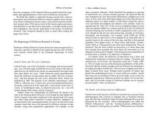 Diffusion of Innovations   A History of Diffusion Research                                        41
40

How has acceptance of the classical diffusion model limited the origi-           above quotation indicates, Tarde identified the adoption or rejection
nality and appropriateness of the work of diffusion researchers?                of innovations as a crucial research question. He observed that the
    We think this chapter is important because anyone who wishes to             rate of adoption of a new idea usually followed an s-shaped curve over
learn about and understand diffusion research ought to know the his-            time. At first, only a few individuals adopt a new idea, then the rate of
tory of how it attained its present status. I have been involved in diffu-      adoption spurts as a large number of individuals accept the innova-
sion research since 1954, and so much of the twenty-eight-year history          tion, and finally the adoption rate slackens. Very astutely, Tarde rec-
described here is one that I know personally. I consider myself a loyal          ognized that the "take off" in the s-curve of adoption began to occur
and sympathetic, but critical, participant in the history of diffusion          when the opinion leaders in a system used the new idea. So diffusion
research. That viewpoint should be kept in mind when reading the                network thinking was involved in Tarde's explanation of the s-curve,
pages that follow.                                                              even though he did not use such present-day concepts as networks,
                                                                                homophily, and heterophily. For example, Tarde (1969, pp. 29-30)
                                                                                observed that an innovation is first adopted by an individual who is
                                                                                socially closest to the source of the new idea, and that it then spreads
The Beginnings of Diffusion Research in Europe                                  gradually from higher-status to lower-status individuals. Further,
                                                                                Tarde (1969, p. 27) proposed as one of his most fundamental "laws of
 Problems with the diffusion of innovations have been recognized for a          imitation" that the more similar an innovation is to those ideas that
 long time, and thus it should not be surprising that the roots of diffu-       have already been accepted, the more likely the innovation is to be
 sion research extend back to the European beginnings of social                 adopted (we discussed in Chapter 1 that the perceived compatibility of
 science.                                                                       an innovation is related to its rapid rate of adoption).
                                                                                    To Gabriel Tarde, the diffusion of innovations was a basic and
                                                                                fundamental explanation of human behavior change: "Invention and
 Gabriel Tarde and The Laws of Imitation                                        imitation are, as we know, the elementary social acts" (Tarde, 1969,
                                                                                p. 178). So Tarde was one of the European grandfathers of the diffu-
 Gabriel Tarde, one of the forefathers of sociology and social psychol-         sion field. But his creative insights were not followed up immediately
 ogy, was a French judge around the turn of the century who kept an             by empirical studies of diffusion. That was not to happen until after a
 analytical eye on trends in his society as represented by the legal cases      lapse of almost forty years. Perhaps social scientists of Tarde's day
 that came before his court. Tarde observed certain generalizations             lacked the methodological tools to mount diffusion studies; maybe
 about the diffusion of innovations that he called "the laws of imita-          they were just not inclined to follow up on his leads. In any event, his
 tion," and this became the title of his influential book, which was            suggested approach to diffusion research lay fallow for several dec-
 published in 1903. The purpose of his scholarly observations, Tarde            ades, until an invisible college of American scholars was to coalesce
 (1903, p. 140) said, was 'to learn why, given one hundred different in-        around Tarde's "laws of imitation."                              — "
 novations conceived of at the same time—innovations in the form of
 words, in "mythological ideas, in industrial processes, etc.—ten will
 spread abroad while ninety will be forgotten."                                 The British and German-Austrian Diffusionists
      Gabriel Tarde was undoubtedly an intellectual far ahead of his
 time in his thinking about diffusion. Even though he used slightly dif-        Another root in the ancestry of diffusion research was a group of early
 ferent concepts from those employed in the present book (for exam-             anthropologists that evolved in England and in Germany-Austria
 ple, what Tarde called "imitation" is today called the "adoption" of           soon after the time of Gabriel Tarde in France (although they were not
  an innovation), this sociological pioneer was on to several of the main       influenced by his writings). These anthropologists are called the
  research issues that were to be pursued by diffusion scholars in later        "British diffusionists" and the "German-Austrian diffusionists."
  decades, using more quantitative approaches. For example, as the              The viewpoint of each group was similar. Diffusionism was the point
 