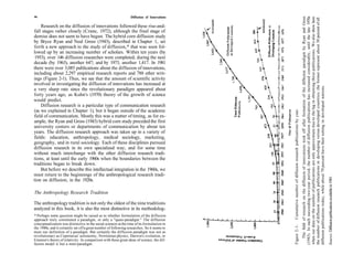 46                                                                Diffusion of Innovations




                                                                                                                                                                 The field of research on the diffusion of innovations took off after formation of the diffusion paradigm by Ryan and Gross
                                                                                                                                                             (1943). In each succeeding two-year period, the number of diffusion publications has increased considerably, until the late 1970s
                                                                                                                                                             when our data on the number of publications are only approximate due to the lag in obtaining those publications. We also show here
                                                                                                                                                             the number of diffusion research publications in developing versus developed countries; the former represent about 30 percent of all
    Research on the diffusion of innovations followed these rise-and-
fall stages rather closely (Crane, 1972), although the final stage of
demise does not seem to have begun. The hybrid corn diffusion study
by Bryce Ryan and Neal Gross (1943), described in Chapter 1, set
forth a new approach to the study of diffusion,* that was soon fol-
lowed up by an increasing number of scholars. Within ten years (by
 1953), over 146 diffusion researches were completed; during the next
decade (by 1963), another 647; and by 1973, another 1,417. In 1981
there were over 3,085 publications about the diffusion of innovations,
including about 2,297 empirical research reports and 788 other writ-
ings (Figure 2-1). Thus, we see that the amount of scientific activity
involved in investigating the diffusion of innovations has increased at




                                                                                                                                                             diffusion publications today, while about 70 percent have their setting in developed nations.
a very sharp rate since the revolutionary paradigm appeared about
forty years ago, as Kuhn's (1970) theory of the growth of science
would predict.
    Diffusion research is a particular type of communication research




                                                                                             Cumulative number of diffusion research publications by year.
(as we explained in Chapter 1), but it began outside of the academic
field of communication. Mostly this was a matter of timing, as for ex-
ample, the Ryan and Gross (1943) hybrid corn study preceded the first
university centers or departments of communication by about ten
years. The diffusion research approach was taken up in a variety of
fields: education, anthropology, medical sociology, marketing,
geography, and in rural sociology. Each of these disciplines pursued
diffusion research in its own specialized way, and for some time
without much interchange with the other diffusion research tradi-
tions, at least until the early 1960s when the boundaries between the
traditions began to break down.
    But before we describe this intellectual integration in the 1960s, we
must return to the beginnings of the anthropological research tradi-




                                                                                                                                                                                                                                                                                                    Source: Diffusion publications available in 1981.
tion on diffusion, in the 1920s.

The Anthropology Research Tradition

The anthropology tradition is not only the oldest of the nine traditions
analyzed in this book, it is also the most distinctive in its methodolog-
* Perhaps some question might be raised as to whether formulation of the diffusion
approach truly constituted a paradigm, or only a "quasi-paradigm." The diffusion
conceptualization was distinctive in the social sciences at the time of its formulation in




                                                                                             Figure 2 - 1 .
the 1940s, and it certainly set off a great number of following researches. So it seems to
meet our definition of a paradigm. But certainly the diffusion paradigm was not as
revolutionary as Copernicus' astronomy, Newtonian physics, Darwin's evolution, or
Einstein's theory of relativity. In comparison with these great ideas of science, the dif-
fusion model is but a mini-paradigm.
 