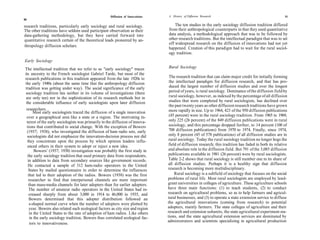 Diffusion of Innovations   A History of Diffusion Research                                          51
50

research traditions, particularly early sociology and rural sociology.              The ten studies in the early sociology diffusion tradition differed
The other traditions have seldom used participant observation as their          from their anthropological counterparts in that they used quantitative
data-gathering methodology, but they have carried forward into                  data analysis, a methodological approach that was to be followed by
quantitative research certain of the theoretical leads pioneered by an-         other research traditions. But the intellectual paradigm that was to set
                                                                                off widespread research on the diffusion of innovations had not yet
thropology diffusion scholars.
                                                                                happened. Creation of this paradigm had to wait for the rural sociol-
                                                                                ogy tradition.
Early Sociology
The intellectual tradition that we refer to as "early sociology" traces         Rural Sociology
its ancestry to the French sociologist Gabriel Tarde, but most of the
research publications in this tradition appeared from the late 1920s to          The research tradition that can claim major credit for initially forming
the early 1940s (about the same time that the anthropology diffusion             the intellectual paradigm for diffusion research, and that has pro-
tradition was getting under way). The social significance of the early           duced the largest number of diffusion studies and over the longest
 sociology tradition lies neither in its volume of investigations (there         period of years, is rural sociology. Dominance of the diffusion field by
 are only ten) nor in the sophistication of its research methods but in          rural sociology, however, as indexed by the percentage of all diffusion
 the considerable influence of early sociologists upon later diffusion           studies that were completed by rural sociologists, has declined over
                                                                                 the past twenty years as other diffusion research traditions have grown
 researchers.                                                                    more rapidly in size. Up to 1964, 423 of the 950 diffusion publications
       Most early sociologists traced the diffusion of a single innovation
 over a geographical area like a state or a region. The motivating in-           (45 percent) were in the rural sociology tradition. From 1965 to 1969,
  terest of the early sociologists was primarily in the diffusion of innova-     only 225 (26 percent) of the 849 diffusion publications were in rural
  tions that contributed to social change. With the exception of Bowers          sociology, and this percentage dropped further, to 14 percent (100 of
  (1937; 1938), who investigated the diffusion of ham radio sets, early          708 diffusion publications) from 1970 to 1974. Finally, since 1974,
  sociologists did not emphasize the innovation-decision process nor did         only 8 percent (45 of 578 publications) of all diffusion studies are in
  they concentrate upon the process by which opinion leaders influ-              rural sociology. Today the rural sociology tradition no longer hogs the
   enced others in their system to adopt or reject a new idea.                   field of diffusion research; this tradition has faded in both its relative
        Bowers' (1937; 1938) investigation was probably the first study in       and absolute role in the diffusion field. But 791 of the 3,085 diffusion
   the early sociology tradition that used primary data from respondents,        publications available in 1981 (26 percent) were by rural sociologists.
   in addition to data from secondary sources like government records.           Table 2-2 shows that rural sociology is still number one in its share of
   He contacted a sample of 312 ham-radio operators in the United                all diffusion studies. Perhaps it is a healthy sign that diffusion
   States by mailed questionnaire in order to determine the influences          research is becoming more multidisciplinary.
   that led to their adoption of the radios. Bowers (1938) was the first             Rural sociology is a subfield of sociology that focuses on the social
    researcher to find that interpersonal channels are more important           problems of rural life. Most rural sociologists are employed by land-
    than mass-media channels for later adopters than for earlier adopters.      grant universities in colleges of agriculture. These agriculture schools
    The number of amateur radio operators in the United States had in-          have three main functions: (1) to teach students, (2) to conduct
    creased sharply from about 3,000 in 1914 to 46,000 in 1935, and             research on agricultural problems, so as to help farmers and agricul-
    Bowers determined that this adopter distribution followed an                tural businesses, and (3) to operate a state extension service to diffuse
    s-shaped normal curve when the number of adopters were plotted by           the agricultural innovations (coming from research) to potential
    year. Bowers also related such ecological factors as city size and region   adopters, mainly farmers. The state colleges of agriculture and their
    in the United States to the rate of adoption of ham radios. Like others     research and extension subunits, the state agricultural experiment sta-
     in the early sociology tradition, Bowers thus correlated ecological fac-   tions, and the state agricultural extension services are dominated by
                                                                                administrators and scientists specializing in agricultural production
     tors to innovativeness.
 