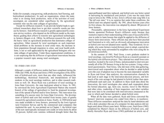 Diffusion of Innovations    A History of Diffusion Research                                           55
54

fields (for example, crop growing, milk production, beef farming, and                 open-pollinated seed they replaced, and hybrid corn was better suited
horticultural production). In such an organization, where the main                    to harvesting by mechanical corn pickers. Corn was the main farm
value is on raising farm production, most of the activities of rural                  crop in Iowa in the 1930s; in fact, Iowa's official state song bills it as
sociologists are considered rather superfluous by the agricultural                    "the tall corn state." It is no surprise that under these conditions, the
scientists who run the state colleges of agriculture.                                 hybrid seed was adopted rapidly. By 1941, about thirteen years after
     Except for diffusion research. It can provide helpful leads to agri-            its first release, the innovation was adopted by almost 100 percent of
 cultural researchers about how to get their scientific results put into              Iowa farmers.
 use by farmers. And diffusion research is greatly appreciated by exten-                 Presumably, administrators in the Iowa Agricultural Experiment
 sion service workers, who depend on the diffusion model as the main                 Station sponsored Professor Ryan's diffusion study because they
 theory guiding their efforts to transfer new agricultural technologies              wanted to improve their understanding of this case of successful diffu-
 to farmers (Rogers et al, 1982a). So diffusion research fits well with              sion in order to learn lessons that might be applied to the diffusion of
 the heavy value on agricultural production that dominates colleges of               future farm innovations. These officials may also have been puzzled
 agriculture. Other research by rural sociologists on such important                 and frustrated as to why such an obviously advantageous innovation
  social problems as the increase in rural crime rates, the decrease in              as hybrid corn was not adopted more rapidly. They wondered, for ex-
  farm population through migration to cities, and rural health prob-                ample, why some farmers waited thirteen years to adopt, a period dur-
  lems, is not so well appreciated by the agricultural biologists who run            ing which they were surrounded by neighbors who were using the in-
                                                                                    novation successfully.
  state colleges of agriculture. Under these organizational conditions, it
  is not surprising that the diffusion of agricultural innovations became                In the summer of 1941, Neal Gross, a new graduate student in
                                                                                    rural sociology, was hired by Professor Ryan as a research assistant on
  a popular research topic among rural sociologists.
                                                                                    the hybrid corn diffusion project. They selected two small Iowa com-
                                                                                    munities, located to the west of Ames, and proceeded to interview per-
                                                                                    sonally all of the 259 farmers living in the two systems. Using a struc-
     THE HYBRID CORN STUDY                                                          tured questionnaire, Neal Gross, who did most of the data gathering,
     Although a couple of diffusion studies had been completed during the           interviewed each respondent about when he decided to adopt hybrid
     1920s and 1930s, the Ryan and Gross (1943) investigation of the diffu-         corn (the year of adoption was to become the main dependent variable
     sion of hybrid-seed corn, more than any other study, influenced the            in Ryan and Gross' data analysis), the communication channels he
     methodology, theoretical framework, and interpretations of later               had used at each stage in the innovation-decision process, and how
     students in the rural sociology tradition, and in other research tradi-       much of his corn acreage he had planted in hybrid (rather than open-
     tions as well. Dr. Bryce Ryan was a professor of rural sociology at           pollinated) seed each year. In addition to these recall data about the
     Iowa State University, the state land-grant school at Ames. In 1941,          innovation, the rural sociologists also asked each respondent about
     he convinced the Iowa Agricultural Experiment Station (the research           his formal education, age, farm size, income, travel to Des Moines
     branch of the college of agriculture) to fund his proposed investiga-         and other cities, readership of farm magazines, and other variables
     tion of the spread of hybrid seed to Iowa farmers. This innovation was        that were later to be correlated with innovativeness (measured as the
      something of a success story for Iowa State University. The develop-         year in which each farmer decided to adopt hybrid corn).
      ment of hybrid seed corn had resulted from twenty years of genetic                When all the data were gathered, Ryan and Gross converted the
      research by agricultural scientists at Ames; finally, in 1928 hybrid seed    farmers' interview responses into coded form (that is, to numbers).
      was made available to Iowa farmers, promoted by the Iowa Agricul-            These diffusion researchers analyzed the data by hand tabulation and
      tural Extension Service and by the commercial seed companies that            with a desk calculator (the use of a computer for data analysis did not
      marketed the seed. As was pointed out in Chapter 1, the hybrid vigor         begin until about fifteen years later). Within a year, Neal Gross (1942)
      of the new seed typically increased corn yields on Iowa farms by about       completed his Master's thesis on the diffusion of hybrid corn, and
      20 percent, hybrid corn varieties withstood drought better than the          shortly thereafter Ryan and Gross (1943) published an article out of
 