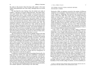 56                                                   Diffusion of Innovations
                                                                                 A History of Diffusion Research                                                    57

the study in the journal, Rural Sociology (this article is the most              THE INVISIBLE COLLEGE OF RURAL SOCIOLOGY DIFFUSION
widely cited publication out of the study, although there are several            RESEARCHERS Is FORMED
others).
    We described the main findings from the hybrid corn study in                   During the 1950s, an explosion occurred in the number of diffusion
Chapter 1, and there is no need to repeat them here. This classic diffu-           studies by rural sociologists. Important pioneers in this tradition were
sion study headed later diffusion scholars toward pursuing certain                 (1) Dr. Eugene A. Wilkening, who moved to the University of Wis-
research questions such as: what variables are related to innovative-             consin in the early 1950s after several years of excellent diffusion
ness? What is the rate of adoption of an innovation, and what factors             studies in North Carolina, and (2) Dr. Herbert F. Lionberger of the
(like the perceived attributes of the innovation) explain this rate?              University of Missouri. A third center of research and training in
What role do different communication channels play at various stages              agricultural diffusion was at Iowa State University where Professors
in the innovation-decision process? These research directions have                George M. Beal and Joe M. Bohlen carried forward the diffusion
continued to dominate almost all diffusion research since 1943. The               studies launched by Ryan and Gross. New Ph.D.s in rural sociology,
intellectual influence of the hybrid corn study reached far beyond                produced at Madison, Columbia, and Ames in the 1950s, then became
Iowa, the study of agricultural innovations, and even outside the rural           professors of rural sociology at other state land-grant universities
sociology tradition of diffusion research. The research paradigm cre-             where they, in turn, established diffusion research programs. In fact, I
ated by the Ryan and Gross investigation became the academic tem-                 was one of these diffusion research missionaries.
plate that was to be mimicked, first by other rural sociologists in their             Crane (1972, p. 188) studied the invisible college of diffusion
agricultural diffusion researches, and then by almost all other diffu-            researchers in the rural sociology tradition in the mid-1960s, and con-
sion research traditions (whether they knew it or not).                          cluded that it was a highly interconnected network of scholars who
    The Iowa hybrid corn study has left an indelible stamp on the field          shared a common theoretical-methodological framework. Dominat-
of diffusion research up to the present. This lasting influence is not           ing the network were two large cliques,* one composed of twenty-
completely beneficial, intellectually speaking. An overly close copying          seven scholars and the other of thirty-two researchers; each centered
of the classical diffusion paradigm by later researchers, who were               in a leading scholar of diffusion whose network links reached out to
often investigating diffusion of a quite different type, led to inap-            former Ph.D. students and to the students of those students. Smaller
propriate methodologies and mistaken theoretical thrusts. Criticisms             cliques of thirteen, twelve, seven, etc. scholars were highly connected
such as these, caused by the dominance of the classical paradigm, are            to the two major cliques (Figure 2-2). This communication structure
discussed in Chapter 3. We argue that the overwhelming relative ad-              of the network of rural sociology diffusion researchers provided con-
vantage of hybrid corn (over open-pollinated seed) may have con-                 sensus and coherence to the field; it meant that these scholars shared a
tributed to both the pro-innovation bias of later diffusion studies and         common framework in studying diffusion, and that they were kept
to the lack of research attention paid to the consequences of techno-           abreast of each others' research findings. This helped the field to
logical innovations. Because the effects of hybrid corn were so ob-             progress in an ordered direction toward its research goals. There was a
viously beneficial, it was easy to assume that the consequences of              cumulative nature to these research directions, as each study built
other innovations would also be positive.                                       upon the accomplishments of previous work. Unfortunately, it also
    In addition to structuring the diffusion paradigm theoretically, the        meant that radical deviations from the diffusion paradigm were im-
Ryan and Gross hybrid corn study also established a prototypical                plicitly discouraged or stultified. Some of the reality of diffusion was
methodology for going about a diffusion investigation: one-shot sur-            ignored, because it was not part of the accepted diffusion paradigm.
vey interviews with the adopters of an innovation, who were asked to                 Another key factor in the 1950s-1960s proliferation of the rural
recall their behavior and decisions regarding the innovation. Thus, the         sociology diffusion research tradition, in addition to the intercon-
typical research design for studying diffusion was established in 1941.         nectedness of the invisible college of scholars, was the availability of
It has lived on, with only rare and minor modifications, to the present
day. The alternate methodological paths that were not taken by diffu-
                                                                                 A clique is a subsystem whose elements interact with each other relatively more fre-
sion scholars represent a shortcoming in the field today.                       quently than with other members of the communication system.
 