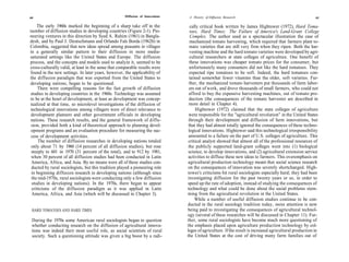 60                                                   Diffusion of Innovations    A History of Diffusion Research                                         61

    The early 1960s marked the beginning of a sharp take off in the               cally critical book written by James Hightower (1972), Hard Toma-
number of diffusion studies in developing countries (Figure 2-1). Pio-            toes, Hard Times: The Failure of America's Land-Grant College
neering ventures in this direction by Syed A. Rahim (1961) in Bangla-             Complex. The author used as a spectacular illustration the case of
desh, and by Paul J. Deutschmann and Orlando Fals Borda (1962b) in                mechanized tomato harvesting, which required that farmers plant to-
Colombia, suggested that new ideas spread among peasants in villages              mato varieties that are still very firm when they ripen. Both the har-
in a generally similar pattern to their diffusion in more media-                  vesting machine and the hard tomato varieties were developed by agri-
saturated settings like the United States and Europe. The diffusion               cultural researchers at state colleges of agriculture. One benefit of
process, and the concepts and models used to analyze it, seemed to be             these innovations was cheaper tomato prices for the consumer, but
cross-culturally valid, at least in the sense that comparable results were        unfortunately many consumers did not like the hard tomatoes. They
found in the new settings. In later years, however, the applicability of          expected ripe tomatoes to be soft. Indeed, the hard tomatoes con-
the diffusion paradigm that was exported from the United States to               tained somewhat fewer vitamins than the older, soft varieties. Fur-
developing nations, began to be questioned.                                      ther, the mechanized tomato harvesters put thousands of farm labor-
     There were compelling reasons for the fast growth of diffusion              ers out of work, and drove thousands of small farmers, who could not
studies in developing countries in the 1960s. Technology was assumed             afford to buy the expensive harvesting machines, out of tomato pro-
to be at the heart of development, at least as development was concep-           duction (the consequences of the tomato harvester are described in
tualized at that time, so microlevel investigations of the diffusion of          more detail in Chapter 4).
technological innovations among villagers were of direct relevance to                Hightower (1972) claimed that the state colleges of agriculture
development planners and other government officials in developing                were responsible for the "agricultural revolution" in the United States
nations. These research results, and the general framework of diffu-             through their development and diffusion of farm innovations, but
 sion, provided both a kind of theoretical approach to planning devel-           that they had almost totally ignored the consequences of these techno-
 opment programs and an evaluation procedure for measuring the suc-              logical innovations. Hightower said this technological irresponsibility
 cess of development activities.                                                 amounted to a failure on the part of U.S. colleges of agriculture. This
     The number of diffusion researches in developing nations totaled            critical analyst showed that almost all of the professional resources of
 only about 71 by 1960 (14 percent of all diffusion studies), but rose           the publicly supported land-grant colleges went into (1) biological
 steeply to 601 in 1970 (31 percent of the total), and to 912 by 1981,           science, to develop innovations, and (2) agricultural extension service
 when 30 percent of all diffusion studies had been conducted in Latin            activities to diffuse these new ideas to farmers. This overemphasis on
 America, Africa, and Asia. By no means were all of these studies con-           agricultural production technology meant that social science research
 ducted by rural sociologists, but this tradition played a pioneering role       on the consequences of innovation was severely shortchanged. High-
 in beginning diffusion research in developing nations (although since          tower's criticisms hit rural sociologists especially hard; they had been
 the mid-1970s, rural sociologists were conducting only a few diffusion         investigating diffusion for the past twenty years or so, in order to
 studies in developing nations). In the 1970s, there began to appear            speed up the rate of adoption, instead of studying the consequences of
 criticisms of the diffusion paradigm as it was applied in Latin                technology and what could be done about the social problems stem-
 America, Africa, and Asia (which will be discussed in Chapter 3).              ming from the agricultural revolution in the United States.
                                                                                     While a number of useful diffusion studies continue to be con-
                                                                                ducted in the rural sociology tradition today, more attention is now
 HARD TOMATOES AND HARD TIMES                                                   being paid to investigating the consequences of agricultural technol-
                                                                                ogy (several of these researches will be discussed in Chapter 11). Fur-
 During the 1970s some American rural sociologists began to question            ther, some rural sociologists have become much more questioning of
 whether conducting research on the diffusion of agricultural innova-           the emphasis placed upon agriculture production technology by col-
 tions was indeed their most useful role, as social scientists of rural         leges of agriculture. If the result is increased agricultural production in
 society. Such a questioning attitude was given a big boost by a radi-          the United States at the cost of driving many farm families out of
 