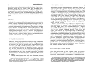 62
                                                               Diffusion of Innovations      A History of Diffusion Research                                                     63

agriculture, some rural sociologists wonder if colleges of agriculture                       naires mailed to school superintendents or principals.* The unit of
are really serving the U.S. farmer. Some rural sociologists have                             analysis was the school system in almost all these investigations. The
become a kind of social conscience for U.S. colleges of agriculture. It                      Columbia University diffusion studies found that the best single
is a quite different role from that played by the rural sociology tradi-                     predictor of school innovativeness was educational cost per pupil. The
tion prior to about 1970. And this is one reason why the interest of                         wealth factor almost appeared to be a necessary prerequisite for inno-
rural sociologists in diffusion research has faded somewhat in recent                        vativeness among public schools. One's stereotype of the rich sub-
years.                                                                                       urban school in the United States as highly innovative, was largely
                                                                                             confirmed by the early Teachers College studies. Further, Dr. Mort
                                                                                             and his fellow researchers found that a considerable time lag was re-
Education                                                                                   quired for the widespread adoption of new educational ideas: "The
                                                                                            average American school lags 25 years behind the best practice"
Although it is an important diffusion research tradition in terms of the                    (Mort, 1953, pp. 199-200).
number of studies completed,* education is less important in terms of                           There is, of course, a wide range in the rate of adoption of educa-
its contribution to the theoretical understanding of the diffusion of in-                   tional innovations. For instance, it took kindergartens about fifty
novations. But there is an exciting potential contribution to be made                       years (from 1900 to 1950) to reach complete adoption by U.S. schools
by the education research tradition, stemming from the fact that                            (Mort, 1953). But driver training needed only eighteen years (from
organizations are involved, in one way or another, in the adoption of                       1935 to 1953) to reach widespread adoption (Allen, 1956), and
an educational innovation. Unlike U.S. farmers, who mainly make                             modern math took only the five years from 1958 to 1963 (Carlson,
optional innovation-decisions, most teachers and school administra-                         1965). Driver training and modern math were heavily promoted by
 tors are involved in collective and/or authority innovation-decisions.                     change agencies: insurance companies and auto manufacturers in the
 Teachers, unlike farmers, work in organizations.                                           case of driver training, and the National Science Foundation and
                                                                                            the U.S. Department of Education in the case of modern math. The
                                                                                            post-1958 aftermath of Sputnik caused public dissatisfaction with
 THE TEACHERS COLLEGE STUDIES                                                               U.S. education and marked the beginning of an active federal govern-
                                                                                            ment role in diffusing educational innovations. This recent involve-
 A majority of early educational diffusion studies were completed at                        ment by federal and state-level governments in educational diffusion
 one institution, Columbia University's Teachers College, and under                         has somewhat eroded the degree of local school control which Mort
 the direction of one man, Dr. Paul Mort. This tradition traces its roots                   had originally set out to show was so valuable.
 to research in the 1920s and 1930s by Mort and others on local control
 over school financial decisions (as opposed to federal or state influ-
 ence on these decisions), and on whether this local control led to                         LATER STUDIES ON EDUCATIONAL DIFFUSION
 school innovativeness. In short, the Columbia University education
  diffusion studies set out to show that local school control was related                   After Paul Mort's death in 1959, Teachers College of Columbia
 to innovativeness, which was thought to be a desirable characteristic                      University lost its monopolistic control on educational diffusion.
  of schools.                                                                               More recent studies focused (1) upon teachers as respondents, rather
      The data in these studies were most often gathered by question-
                                                                                            * The financial support for these studies came largely from the public schools being
     * Education diffusion publications numbered 23 in 1961 (5 percent of all diffusion     studied. The total annual research budget for the Columbia University education dif-
     work), 71 in 1968 (6 percent), and 336 in 1981 (11 percent of all diffusion            fusion investigations was over one-quarter million dollars in 1959. Most of this finan-
     publications). Education ranks third among the nine diffusion traditions in terms of   cial support was donated by an annual fee from each school that was studied; these
     number of publications (see Table 2-2).                                                schools were organized by Mort into research associations.
 