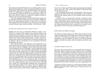 64                                                 Diffusion of Innovations    A History of Diffusion Research                                                  65

than simply on school administrators, (2) on within-school as well as         thirty-five by 1962, and all thirty-eight superintendents had adopted
school-to-school diffusion, and (3) on educational diffusion in devel-        by the end of 1963. Thus, modern math spread to 100 percent adop-
oping nations. Many studies in the education tradition are sponsored          tion in about five years.
by the U.S. Department of Education, as a means to evaluate the                   The cosmopolite innovator was too innovative to serve as an ap-
various diffusion programs that this government agency carries out.           propriate role model for the other superintendents. They waited to
Many other diffusion studies are conducted by graduate students in            adopt until the opinion leaders in the six-member clique favored the
education for their doctoral dissertations.                                   innovation.
    Two of the academic leaders in educational diffusion research are             Carlson's focus on interpersonal networks in diffusion repre-
Dr. Ronald G. Havelock of American University and Dr. Matthew B.              sented a step forward from the Ryan and Gross (1943) hybrid corn
Miles of the Policy Research Institute in New York City; both have            study, which failed to gather sociometric data. And the school super-
been engaged in diffusion research for over fifteen years, and each has       intendent study reminds one of the investigation of the diffusion of a
written or edited a much-cited book (Miles, 1964; Havelock, 1969).            new drug among medical doctors, carried out by the medical sociol-
                                                                              ogy tradition, which is discussed in the following section.

THE DIFFUSION OF MODERN MATH IN ALLEGHENY COUNTY
                                                                              Public Health and Medical Sociology
Probably the best piece of educational diffusion research is Dr.
Richard O. Carlson's (1965) analysis of the spread of modern math
                                                                              This diffusion tradition began in the 1950s, about the same time that
among school administrators in Pennsylvania and West Virginia. He
                                                                              medical sociology began to be recognized as a field of sociological spe-
studied the opinion leadership patterns in the diffusion networks for
                                                                              cialization.* The innovations studied are (1) new drugs or other new
modern math among school superintendents, variables correlated to
                                                                              medical ideas, where the adopters are doctors, or (2) family-planning
innovativeness, perceived characteristics of innovations and their rate
                                                                              methods or health innovations, where the adopters are clients or pa-
of adoption, and the consequences of one educational innovation:              tients.
programmed instruction.
    But Carlson's study is most impressive in the insight that it pro-
vides into the diffusion networks through which modern math spread
from school to school in Allegheny County, Pennsylvania (this county          COLUMBIA UNIVERSITY DRUG STUDY
is the metropolitan area for Pittsburgh). Carlson conducted personal
interviews with each of the thirty-eight superintendents who headed           The classic study in this tradition was completed by three sociologists:
these school systems, asking each (1) in what year they had adopted           Elihu Katz, Herbert Menzel, and James Coleman, then of Columbia
modern math, (2) which other superintendents were their best friends,         University. This investigation is perhaps second only to the Ryan and
and (3) for certain other data. Modern math entered the local educa-          Gross analysis of hybrid corn in terms of its contribution to the diffu-
tional scene of Allegheny County by means of one school superinten-           sion paradigm. The most noted impact of the Columbia drug study
dent, who adopted in 1958. This innovator traveled widely outside of          was to orient future diffusion studies toward investigating the inter-
the Pittsburgh area, but he was a sociometric isolate in the local net-       personal networks through which subjective evaluations of an innova-
work; none of the thirty-seven other school administrators talked with        tion are exchanged among individuals in a system. The drug study
him. The s-shaped diffusion curve did not take off until 1959-1960            helped illuminate the nature of diffusion networks, suggesting the role
after a clique of six superintendents adopted; these six included the
three main opinion leaders in the system. The rate of adoption then             Although many diffusion researchers in the public health and medical sociology
                                                                              tradition do not necessarily identify themselves as "medical sociologists"; some are
began to climb rapidly. There was only one adopter in 1958 (the inno-         affiliated with university schools of public health, for example, and others with
vator), five by the end of 1959, fifteen by 1960, twenty-seven by 1961,       schools of medicine.
 