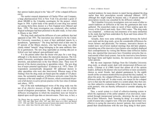 66                                                             Diffusion of Innovations
                                                                                           A History of Diffusion Research                                       67

that opinion leaders played in the "take off" of the s-shaped diffusion
curve.                                                                                       marked tendency for many doctors to report having adopted the drug
                                                                                             earlier than their prescription records indicated (Menzel, 1957),
    The market research department of Charles Pfizer and Company,
                                                                                             although this might simply be because only a 10 percent sample of
a large pharmaceutical firm in New York City provided a grant of
                                                                                             prescription records was consulted by the diffusion scholars.
about $40,000 to the Columbia sociologists for the project, which                                The Columbia University investigators were not aware of other re-
began in 1954. A pilot study of the spread of a new drug was carried                        search traditions on diffusion at the time the gammanym data were
out among thirty-three doctors in a New England town (Menzel and                            gathered. The researchers make no secret of their surprise upon dis-
Katz, 1955). The main investigation was conducted, after method-                            covery of the hybrid seed study. Katz (1961) states: "The drug study
ological techniques had been pretested in the pilot study, in four cities                   was completed ... without any real awareness of its many similarities
in Illinois in late 1954.*                                                                  to the study that had been undertaken by Ryan and Gross almost fif-
    The drug study analyzed the diffusion of a new antibiotic that had                      teen years before."
appeared in late 1953. The innovation was referred to by the Colum-                              Actually, there were some striking parallels between the hybrid
bia University researchers in most of their published reports by a                          corn study and the drug study, given the considerable differences be-
pseudonym, "gammanym." The drug had been tried at least once by                             tween farmers and physicians. For instance, innovative doctors at-
87 percent of the Illinois doctors, who had been using two other                           tended more out-of-town medical meetings than did later adopters,
closely related "miracle" drugs belonging to the same antibiotic fam-                      reminding one of the innovative Iowa farmers who similarly displayed
ily as gammanym. The new drug superseded an existing idea just as                          their cosmopoliteness by visiting Des Moines (later diffusion studies
hybrid corn had replaced open-pollinated seed.                                             have also reported that innovators have friendship networks that ex-
    It is the patient rather than the doctor who pays for a new drug,                      tend outside of their local system). Just as the innovative Iowa farmers
although it is the doctor who makes the innovation decision. The Col-                      had larger farms and higher incomes, the innovative doctors served
umbia University sociologists interviewed 125 general practitioners,                       richer patients.
internists, and pediatricians in the four Illinois cities. These were 85                        But the most important findings from the Columbia University
percent of the doctors practicing in specialities where 'the new drug                      drug study, as already noted, dealt with interpersonal diffusion net-
was of major potential significance" (Coleman et al, 1957). These 125                      works. Coleman et al (1966) found that almost all of the opinion
respondents sociometrically designated 103 additional doctors in                           leaders, defined as the doctors who received three or more sociometric
other specialities who were also interviewed. Whereas many of the                          choices as social friends, had adopted gammanym by the eighth
findings from the drug study are based upon the sample of 125 physi-                       month (of the seventeen-month diffusion period that they studied). At
cians, the sociometric analyses of diffusion networks come from the                        about this point, the s-shaped diffusion curve for the opinion leaders'
responses of the total sample of 228 doctors, which constituted 64 per-                    followers really took off. In other words, one reason for the s-shaped
cent of all doctors in active private practice in the four cities (Coleman                curve is that once the opinion leaders in a system adopt, they then con-
and others, 1957).                                                                        vey their subjective evaluations of the innovation to their many net-
    One of the neat methodological twists of the drug study was the                       work partners, who are thereby influenced to consider adopting the
use of an objective measure of time of adoption from the written                          new idea.
record of drugstore prescriptions. The drug study is one of very few                            Thus, a social system is a kind of collective-learning system in
diffusion investigations in which the researchers were not forced to                      which the experiences of the earlier adopters of an innovation, trans-
depend upon recall-type data on innovativeness. There was, in fact, a                     mitted through interpersonal networks, determine the rate of adop-
The Illinois data are reported in Burt (1980), Menzel et al (1959), Coleman et al
                                                                                          tion of their followers. Such "learning by doing" in a social system
(1957, 1959, and 1966), Katz (1956, 1957, and 1961), Katz et al (1963), and Menzel        could of course take a negative turn: if the new drug had not been very
(1957, 1959, and 1960). The present discussion features data mainly from the four Illi-   effective in curing the innovative doctors' patients, they would have
nois cities, rather than from the pilot study in New England.                             passed their dissatisfactions with the new drug along to their peers.
 