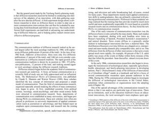 Diffusion of Innovations   A History of Diffusion Research                                                       73
72

    But the general point made by the Taichung family-planning study           tising, and television and radio broadcasting had, of course, existed
is that diffusion researches need not be limited to conducting one-shot         for many years. These departments mainly teach applied communica-
surveys of the adopters of an innovation, with data gathering soon             tion skills to undergraduates; they are primarily concerned with pro-
after the new idea has diffused. A field experiment design allows a dif-       ducing professional communicators. Professors in these academic set-
                                                                               tings realized that the training that they provide would be much more
 fusion researcher to draw on diffusion theory in order to plan one or
                                                                               useful and more academically respectable if it were based on scientific
 more communication interventions that can then be evaluated by ana-
                                                                               research results and on communication theory. So they hired the new
 lyzing data from benchmark and follow-up surveys. The results of dif-
                                                                               Ph.D.s in communication research.
 fusion field experiments can lead both to advancing our understand-
                                                                                    One of the early concerns of communication researchers was the
 ing of diffusion behavior, and to helping policy makers mount more
                                                                               diffusion of news events carried by the mass media. Many such studies
 effective diffusion programs.                                                 have been completed, dealing with such headline news items as
                                                                               Russia's launching of Sputnik, President Kennedy's assassination,*
                                                                               and natural disasters. News events diffuse in a generally similar
 Communication                                                                 fashion to technological innovations that have a material basis. The
                                                                               distribution of knowers over time follows an s-shaped curve, interper-
 The communication tradition of diffusion research ranked as the sec-
                                                                               sonal and mass-media channels play comparable roles, and so on. One
 ond largest (after the rural sociology tradition) by 1968, with eighty-       difference from the diffusion of other innovations is that news events
 seven diffusion publications (8 percent of the total). At the time of my      spread much more rapidly; for example, 68 percent of the U.S. adult
 1962 book, Diffusion of Innovations, there were only five diffusion
                                                                               public was aware of the events in Dallas within thirty minutes of the
 publications (1 percent of the total), and I did not even consider com-       shot that felled the president. Soon thereafter, almost everyone knew
 munication as a diffusion research tradition. The rapid growth of the         of this event.
 communication tradition is shown by its position in 1981: 372 diffu-
                                                                                   In the early 1960s, communication researchers also began to inves-
 sion publications, 12 percent of the total, and ranking second (again
                                                                               tigate the transmission of technological ideas, especially agricultural,
 to rural sociology) among the diffusion research traditions.                  health, educational, and family-planning innovations in developing
       Diffusion research began before the academic field of communica-
                                                                               nations. Paul J. Deutschmann's study of the diffusion of innovations
  tion research got underway. A focus on human communication as a
                                                                               in a Colombian village* stands as a landmark and led to a focus of
  scientific field of study was not fully appreciated until an influential
                                                                               several communication researches upon peasant audiences in the
  book, The Mathematical Theory of Communication, was published
                                                                               1960s. During the 1970s communication scholars began to investigate
  by Claude E. Shannon and Warren Weaver (1949); these scholars
                                                                               the diffusion of technological innovations in the United States,
  identified the key concept of information and proposed a simple              sometimes when communities or organizations were the adopting
   model of communication. Then the field of communication research,           units (Chapter 10).
   organized especially around studying the effects of mass communica-             One of the special advantages of the communication research tra-
   tion, began to grow. At first, established scientists from political        dition is that it can analyze any particular type of innovation. There
   science, sociology, social psychology, and other social science fields      are no limitations, such as the education tradition's focus on educa-
   were attracted to communication research. Soon, departments of              tional innovations, the rural sociologist's main emphasis upon agri-
   communication were established at many universities, and began pro-
   ducing Ph.D.s in communication. These new scholars were often em-           * Greenberg's (1964) analysis of the diffusion of the news of the Dallas assassination is
   ployed as professors in university departments of applied communi-          somewhat typical of the approach used in the news event diffusion studies. Probably
    cation (such as journalism or advertising), and they helped inject an      the most noted news event diffusion study, however, is by Deutschmann and
    emphasis upon communication theory and research into the existing          Danielson (1960); it set the pattern for the other news diffusion studies that followed.
                                                                               *The publications from this study are Deutschmann (1963), Deutschmann and Fals
    curricula.                                                                 Borda (1962a,b), and Deutschmann and Havens (1965).
        Departments of journalism, speech, audio visual education, adver-
 