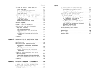 Contents   Contents

             FACTORS IN CHANGE AGENT SUCCESS                                   317              CLASSIFICATIONS OF CONSEQUENCES                       379
               Change Agent Effort                                             317                 Desirable Versus Undesirable Consequences          380
               Change Agency Versus Client Orientation                         318                 Direct Versus Indirect Consequences                384
               Compatibility with Clients' Needs                               319                 Anticipated Versus Unanticipated Consequences      387
               Change Agent Empathy                                            327
                                                                                                EQUALITY IN THE CONSEQUENCES
             HOMOPHILY AND CHANGE AGENT CONTACT . . . .                        321               OF INNOVATIONS                                       391
               Change Agent Contact with Lower-Status Clients                  323                The Issue of Equality in Development Programs       392
               Paraprofessional Aides                                          325                The Communication Effects Gap and
               Change Agent Credibility                                        328                   the Consequences of Diffusion                    394
               InauthenlicProfessionalization of Aides                         331                Gap-Widening Consequences of the Adoption
             OPINION LEADERS                                                   331                   of Innovations                                   398
                                                                                                  Social Structure and the Equality of Consequences   401
             CLIENTS' EVALUATIVE ABILITY                                       332                Strategies for Narrowing Gaps                       403
             CENTRALIZED AND DECENTRALIZED                                                        Wider Gaps Are Not Inevitable                       408
              DIFFUSION SYSTEMS                                                333              SUMMARY AND CONCLUSIONS                               410
               The Classical Diffusion Model                                   333
               Comparing Centralized Versus Decentralized                                       Bibliography                                          414
                 Diffusion Systems                                             334              Name Index                                            441
               Advantages and Disadvantages of Decentralized                                    Subject Index                                         447
                 Diffusion                                                     337
             SUMMARY                                                           343

Chapter 10 INNOVATION IN ORGANIZATIONS                                         347

             ORGANIZATIONS                                                     348
             ORGANIZATIONAL INNOVATIVENESS                                     355
               Shortcomings of Organizational Innovativeness
                  Studies                                                      356
               Size and Organizational Innovativeness                          358
               Structural Characteristics and Organizational
                 Innovativeness                                                359
             STAGES IN THE INNOVATION PROCESS IN
               ORGANIZATIONS                                                   361
               A Model of the Innovation Process in Organizations              362
               Time Sequence of the Stages in the Innovation Process . . . .   365
             SUMMARY                                                           370

Chapter 11   CONSEQUENCES OF INNOVATIONS                                       371

             A MODEL FOR STUDYING CONSEQUENCES                                 375
             WHY HAVEN'T CONSEQUENCES BEEN
              STUDIED MORE?                                                    375
 