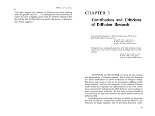 Diffusion of Innovations
86

"This book suggests that students of diffusion have been working
where the ground was soft.... The challenge for future research is to         CHAPTER 3
expand the area of digging and to search for different objectives than
those of the past. Perhaps there is a need to dig deeper, in directions
that theory suggests."
                                                                                      Contributions and Criticisms
                                                                                      of Diffusion Research

                                                                                     Innovation has emerged over the last decade as possibly the most
                                                                                     fashionable of social science areas.
                                                                                                                      George W. Downs and Lawrence
                                                                                                                      B. Mohr (1976), "Conceptual
                                                                                                                      Issues in the Study of Innovations."


                                                                                     Perhaps the most alarming characteristic of the body of empirical study
                                                                                     of innovation is the extreme variation among its findings, what we call in-
                                                                                     stability.
                                                                                                                               George W. Downs and Lawrence
                                                                                                                               B. Mohr (1976), "Conceptual
                                                                                                                               Issues in the Study of Innovations."




                                                                                      THE PURPOSE OF THIS CHAPTER is to review the main criticisms
                                                                              and shortcomings of diffusion research, and to point out directions
                                                                              for future amelioration of current weaknesses of diffusion studies.
                                                                              We discuss such issues as: what are the assumptions and biases of dif-
                                                                              fusion research, and how has acceptance of the classical diffusion
                                                                              model limited the originality and appropriateness of the work of dif-
                                                                              fusion researchers? Only during the 1970s did a few observers begin to
                                                                              raise criticisms about diffusion. We feel these criticisms should be
                                                                              taken seriously for they offer directions for future improvement of the
                                                                              diffusion field.
                                                                                  And despite these intellectual criticisms, we should not forget that
                                                                              the field of diffusion research has reached a point in which its con-
                                                                              tributions are highly regarded, both in providing theoretical under-

                                                                                                                                                                 87
 