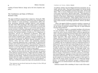 88
                                                              Diffusion of Innovations        Contributions and Criticisms of Diffusion Research                      89

standing of human behavior change and at the level of practice and                               of academic scholars since the Fliegel and Kivlin assessment: for ex-
policy.                                                                                         ample, said one study, "Innovation has emerged over the last decade
                                                                                                as possibly the most fashionable of social science areas" (Downs and
                                                                                                Mohr, 1976). A variety of behavioral science disciplines are involved
The Contributions and Status of Diffusion                                                       in the study of innovation. Said the same study, "This popularity is
                                                                                                not surprising. The investigations by innovation research of the salient
Research Today                                                                                  behavior of individuals, organizations, and political parties can have
                                                                                                significant social consequences. [These studies] imbue even the most
The status of diffusion research today is impressive. During the 1960s                          obscure piece of research with generalizability that has become rare as
and 1970s, the results of diffusion research have been incorporated in                          social science becomes increasingly specialized" (Downs and Mohr,
basic textbooks in social psychology, communication, public rela-                               1976).
tions, advertising, marketing, consumer behavior, rural sociology,                                  What is the appeal of diffusion research to scholars, to sponsors of
and other fields. Both practitioners (like change agents) and theoreti-                        such research, and to students, practitioners, and policy-makers who
cians have come to regard the diffusion of innovations as a useful field                       use the results of diffusion research? Why has so much diffusion
of social science knowledge. Many U.S. government agencies have a                              literature been produced?
division devoted to diffusing technological innovations to the public                               1. The diffusion model is a conceptual paradigm with relevance
or to local governments; examples are the U.S. Department of Trans-                            for many disciplines. The multidisciplinary nature of diffusion re-
 portation, the National Institutes of Health, the U.S. Department of                          search cuts across various scientific fields; a diffusion approach pro-
 Agriculture, and the U.S. Department of Education. These same                                 vides a common conceptual ground that bridges these divergent disci-
 federal agencies also sponsor research on diffusion, as does the Na-                          plines and methodologies. There are few disciplinary limits on who
 tional Science Foundation and a number of private foundations. We                             studies innovation. Most social scientists are interested in social
 have previously discussed the applications of diffusion approaches in                        change; diffusion research offers a particularly useful means to gain
 agricultural development and family planning programs in Latin                               such understandings because innovations are a type of communica-
 America, Africa, and Asia. Further, most commercial companies                                tion message whose effects are relatively easy to isolate. Perhaps there
 have a marketing department that is responsible for diffusing new                            is a parallel to the use of radioactive tracers in studying the process of
 products and a market research activity that conducts diffusion inves-                       plant growth. One can understand social change processes more accu-
 tigations in order to aid the company's marketing efforts. Because in-                       rately if the spread of a new idea is followed over time as it courses
  novation is occurring throughout modern society, the applications of                        through the structure of a social system. Because of their salience, in-
  diffusion theory and research are found in many places.                                     novations usually leave deep scratches on individual minds, thus
      Diffusion research, thus, has achieved a prominent position to-                         aiding respondents' recall ability. The foreground of scientific interest
  day. Such has not always been the case. Some years ago, two members                        thus stands out distinctly from background "noise." The process of
  of the diffusion research fraternity, Fliegel and Kivlin (1966b), com-                     behavior change is illuminated in a way that is distinctive to the diffu-
  plained that this field had not yet received its deserved attention from                   sion research approach, especially in terms of the role of concepts like
  students of social change: "Diffusion of innovation has the status of a                    information and uncertainty. The focus of diffusion research on trac-
  bastard child with respect to the parent interests in social and cultural                  ing the spread of an innovation through a system in time and/or in
  change: Too big to ignore but unlikely to be given full recognition." *                  , space has the unique quality of giving "life" to a behavioral change
  The status of diffusion research has improved considerably in the eyes                    process. A conceptual and analytical strength is gained by incor-
                                                                                            porating time as an essential element in the analysis of human behav-
                                                                                            ior change.
     * Their impression was most directly based upon the writings of La Piere (1965) and
     Moore (1963, pp. 85-88).                                                                     Diffusion research offers something of value to each of the social
 