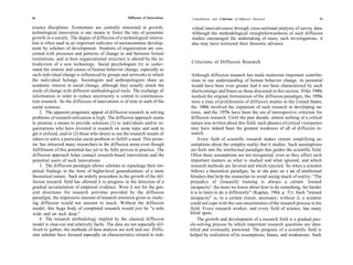 90                                                    Diffusion of Innovations    Contributions and Criticisms of Diffusion Research                      91


science disciplines. Economists are centrally interested in growth;              vidual innovativeness through cross-sectional analysis of survey data.
technological innovation is one means to foster the rate of economic             Although the methodological straightforwardness of such diffusion
growth in a society. The degree of diffusion of a technological innova-          studies encouraged the undertaking of many such investigations, it
tion is often used as an important indicator of socioeconomic develop-           also may have restricted their theoretic advance.
ment by scholars of development. Students of organization are con-
cerned with processes and patterns of change in and between formal
institutions, and in how organizational structure is altered by the in-
troduction of a new technology. Social psychologists try to under-               Criticisms of Diffusion Research
stand the sources and causes of human behavior change, especially as
such individual change is influenced by groups and networks to which              Although diffusion research has made numerous important contribu-
the individual belongs. Sociologists and anthropologists share an                 tions to our understanding of human behavior change, its potential
academic interest in social change, although they usually attack the              would have been even greater had it not been characterized by such
study of change with different methodological tools. The exchange of              shortcomings and biases as those discussed in this section. If the 1940s
information in order to reduce uncertainty is central to communica-               marked the original formulation of the diffusion paradigm, the 1950s
tion research. So the diffusion of innovations is of note to each of the          were a time of proliferation of diffusion studies in the United States,
social sciences.                                                                  the 1960s involved the expansion of such research in developing na-
     2. The apparent pragmatic appeal of diffusion research in solving            tions, and the 1970s have been the era of introspective criticism for
problems of research utilization is high. The diffusion approach seems            diffusion research. Until the past decade, almost nothing of a critical
to promise a means to provide solutions (1) to individuals and/or or-             nature was written about this field; such absence of critical viewpoints
ganizations who have invested in research on some topic and seek to               may have indeed been the greatest weakness of all of diffusion re-
get it utilized, and/or (2) those who desire to use the research results of       search.
others to solve a particular social problem or fulfill a need. This prom-             Every field of scientific research makes certain simplifying as-
ise has attracted many researchers to the diffusion arena even though             sumptions about the complex reality that it studies. Such assumptions
 fulfillment of this potential has yet to be fully proven in practice. The        are built into the intellectual paradigm that guides the scientific field.
 diffusion approach helps connect research-based innovations and the              Often these assumptions are not recognized, even as they affect such
 potential users of such innovations.                                             important matters as what is studied and what ignored, and which
     3. The diffusion paradigm allows scholars to repackage their em-             research methods are favored and which rejected. So when a scientist
pirical findings in the form of higher-level generalizations of a more            follows a theoretical paradigm, he or she puts on a set of intellectual
theoretical nature. Such an orderly procedure in the growth of the dif-          blinders that help the researcher to avoid seeing much of reality.' 'The
 fusion research field has allowed it to progress in the direction of a          prejudice of [research] training is always a certain 'trained
gradual accumulation of empirical evidence. Were it not for the gen-             incapacity': the more we know about how to do something, the harder
 eral directions for research activities provided by the diffusion               it is to learn to do it differently" (Kaplan, 1964, p. 31). Such "trained
paradigm, the impressive amount of research attention given to study-            incapacity" is, to a certain extent, necessary; without it, a scientist
 ing diffusion would not amount to much. Without the diffusion                   could not cope with the vast uncertainties of the research process in his
 model, this huge body of completed research would just be "a mile               field. Every research worker, and every field of science, has many
 wide and an inch deep."                                                         blind spots.
     4. The research methodology implied by the classical diffusion                   The growth and development of a research field is a gradual puz-
 model is clear-cut and relatively facile. The data are not especially dif-      zle-solving process by which important research questions are iden-
 ficult to gather; the methods of data analysis are well laid out. Diffu-        tified and eventually answered. The progress of a scientific field is
 sion scholars have focused especially on characteristics related to indi-       helped by realization of its assumptions, biases, and weaknesses. Such
 
