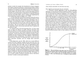 94                                                    Diffusion of Innovations   Contributions and Criticisms of Diffusion Research                   95

already in mind. For example, the manufacturer of home computers                 STEPS TOWARD OVERCOMING THE PRO-INNOVATION BIAS
may request a diffusion researcher to study how this product is diffus-
ing, and, on the basis of the ensuing research findings, provide recom-           How might the pro-innovation bias be overcome?
mendations for speeding up the diffusion process. Or a federal gov-                   1. Alternative research approaches to post hoc data gathering
ernment agency may provide funds to a university-based diffusion                  about how an innovation has diffused should be explored. We think
researcher for a research project on the diffusion of a technological in-         that diffusion research does not necessarily just have to be conducted
novation to local governments; an illustration is a federally promoted            after an innovation has diffused completely to the members of a
innovation like Dial-A-Ride, which is adopted and implemented by                  system (Figure 3-1). Such a rearward orientation to most diffusion
local transportation agencies (Rogers et al, 1979b).                              studies helps lead them to a concentration on successful innovations.
    2. In many other cases, the diffusion researcher selects the innova-          But it is also possible to investigate the diffusion of an innovation
tions of study (with little influence from the research sponsor) on the           while the diffusion process is still underway (Figure 3-2). In fact, a
basis of which innovations look intellectually interesting to the in-            particularly robust kind of diffusion inquiry would be one in which
vestigator. If everything else is equal, the researcher is likely to choose      data were gathered at two or more points during the diffusion process
for study innovations that are having a relatively rapid rate of adop-           (rather than just after diffusion is completed). The author has con-
tion. Such innovations are often perceived as particularly noteworthy            ducted such an in-process type of diffusion study. It faces certain
and dynamic. They are more likely to have policy implications. But               problems also (Rogers et al, 1975; Agarwala-Rogers et al, 1977). For
the unintended result is that the pro-innovation bias is injected into           instance, the results of our first data gathering (when the innovation
the diffusion study.                                                             was only adopted by a relatively few individuals) were implemented by
    As a general result of the pro-innovation bias, we know much                 the change agency into a series of new diffusion strategies that af-
more (1) about the diffusion of rapidly diffusing innovations than               fected the diffusion process which we then studied at a later point in
about the diffusion of slowly diffusing innovations, (2) about adop-
tion than about rejection, and (3) about continued use than about dis-
continuance. The pro-innovation bias in diffusion research is under-
standable from the viewpoint of financial, logistical, methodological,
and practical policy considerations. The problem is that the pro-
innovation bias is limiting in an intellectual sense; we know too much
about innovation successes, and not enough about innovation
failures.
    In the distant past, say the 1950s, when not so much diffusion
research had been completed, perhaps the pro-innovation bias was
not such a serious shortcoming. After all, diffusion investigations had
to start somewhere. But in the 1980s, with over 3,000 diffusion publi-
cations on our hands, we do not need "more of the same." Instead,
diffusion scholars need to emphasize originality and creativity in their
research designs. We need a different kind of diffusion study from
those of the past, one that stresses identification of yet-uninvestigated
aspects of diffusion. And one such underinvestigated aspect would be
diffusion studies that shed the pro-innovation bias. For balance, in
fact, we need a number of diffusion researches with an "anti-innova-
tion bias" in order to correct past tendencies.
 