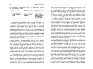 108                                                  Diffusion of Innovations    Contributions and Criticisms of Diffusion Research                    109

own predicament" (Caplan and Nelson, 1973, emphasis in original).                 and/or the R&D organizations that produced the innovations was not
The series of events is thus:                                                     part of the prototypical diffusion study. Officials in such systems may
                                                                                  be at least equally to "blame" for certain diffusion problems, as are
                                                                                  the potential adopters (who are the usual objects of diffusion study).
                                                                                  But it is not very easy for diffusion scholars to study these officials.
                                                                                  The pay-off, however, from such research on system-level variables
                                                                                  (as we argue in Chapter 4) might in some cases be greater than the pay-
                                                                                 off from just another diffusion survey of adopters.
                                                                                      Caplan and Nelson (1973) raise the rhetorical question: "Why do
                                                                                 we constantly study the poor rather than the nonpoor in order to un-
                                                                                 derstand the origins of poverty?" One answer is that most social scien-
    The essential error on the part of some diffusion researchers in the         tists who conduct diffusion research are specialists in conducting
past is that they may have inadvertently equated the cause of an event           surveys of potential adopters. This particular research skill helps
or a condition, which is a matter to be scientifically and empirically           channel them into an individual-blame definition of diffusion prob-
ascertained in a nonevaluative fashion, with the blame for an event or           lems, and away from a system-blame viewpoint. Here we see an exam-
a condition, which may be a matter of opinion, based upon certain                ple of Kaplan's (1964) Law of the Hammer: " It comes as no particular
values and beliefs (Caplan and Nelson, 1973). Cause and blame are                surprise to discover that a scientist formulates problems in a way
thus two different things. But the individual-blame bias in past diffu-          which requires for their solution just those techniques in which he
sion research sometimes occurred, it seems, when the researchers un-             himself is especially skilled" (Kaplan, 1964, p. 31). It may be note-
critically accepted others' definitions of blame as a scientific cause.          worthy that the anthropological diffusion research tradition, which
The investigators should have attributed cause among their variables             does not conduct surveys, has probably been least accepting of an in-
of study only on the basis of empirical evidence, not on the basis of            dividual-blame point of view, and most likely to point to system-
others' beliefs and judgments.                                                   blame aspects of diffusion problems.
     2. Another possible reason for the individual-blame bias in some                 Not only is diffusion research especially oriented toward investi-
diffusion research is that the researcher may feel that he or she is             gating individuals as units of analysis, so is almost all communication
largely helpless to change system-blame factors, but that individual-            research, which has generally followed a mechanistic and atomistic
blame variables may be more amenable to change. System-level vari-               research approach in concentrating on the study of the effects of com-
ables, especially if they involve changing the social structure of a            munication (Rogers and Kincaid, 1981, pp. 32-42). The statistical
system, may indeed be difficult to alter. But a first step toward system        tools, research methods, and theoretical paradigms all headed com-
change might be for social scientists to define (or redefine) a social          munication researchers toward the study of individual-level effects. In
problem more accurately. We shall have more to say about structural             the particular case of diffusion research, the effects variables consist
change in a later section on diffusion research in developing countries,        of innovativeness or of individual knowledge of innovations. In recent
where social structure is often a powerful barrier to the diffusion of in-      years, network analysis and other research approaches have become
novations.                                                                      recognized and available—methodologies appropriate for investi-
     3. Individuals are often more accessible to diffusion researchers as       gating more holistic aspects of diffusion that allow us to use dyads,
objects for study than are systems, and the research tools of most dif-         cliques, or systems as units of analysis, rather than just individuals.
fusion investigators lead them to focus on individuals as units of                   The overwhelming focus on the individual as the unit of analysis in
analysis. The diffusion paradigm headed diffusion scholars in the               diffusion research, while largely ignoring the importance of network
direction of conducting surveys of individual potential adopters; for           relationships, is often due to the assumption that if the individual is
example, Ryan and Gross (1943) studied individual Iowa farmers.                 the unit of response, he must consequently be the unit of analysis
Data gathering from the change agencies diffusing the innovations               (Coleman, 1958). The use of survey methods in diffusion research
 