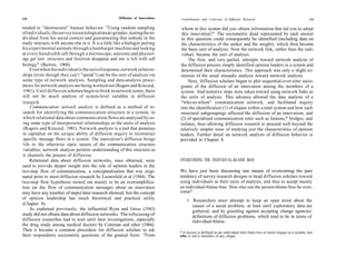 110                                                      Diffusion of Innovations    Contributions and Criticisms of Diffusion Research                                 111

tended to "destructure" human behavior: "Using random sampling                       whom in this system did you obtain information that led you to adopt
of individuals, the survey is a sociological meat-grinder, tearing the in-           this innovation?" The sociometric dyad represented by each answer
dividual from his social context and guaranteeing that nobody in the                 to this question could consequently be identified (including data on
study interacts with anyone else in it. It is a little like a biologist putting      the characteristics of the seeker and the sought), which then became
his experimental animals through a hamburger machine and looking                     the basic unit of analysis. Now the network link, rather than the indi-
at every hundredth cell through a microscope; anatomy and physiol-                   vidual, became the unit of analysis.
ogy get lost; structure and function disappear and one is left with cell                 The first, and very partial, attempts toward network analysis of
biology" (Barton, 1968).                                                            the diffusion process simply identified opinion leaders in a system and
     Even when the individual is the unit of response, network relation-             determined their characteristics. This approach was only a slight ex-
ships (even though they can't "speak") can be the unit of analysis via              tension of the usual monadic analysis toward network analysis.
some type of network analysis. Sampling and data-analysis proce-                         Next, diffusion scholars began to plot sequential-over-time socio-
dures for network analysis are being worked out (Rogers and Kincaid,                grams of the diffusion of an innovation among the members of a
 1981). Until diffusion scholars begin to think in network terms, there             system. And tentative steps were taken toward using network links as
will not be much analysis of system-level variables in diffusion                    the units of analysis. This advance allowed the data analysis of a
research.                                                                            "who-to-whom" communication network, and facilitated inquiry
     Communication network analysis is defined as a method of re-                   into the identification (1) of cliques within a total system and how such
 search for identifying the communication structure in a system, in                 structural subgroupings affected the diffusion of an innovation, and
 which relational data about communication flows are analyzed by us-                (2) of specialized communication roles such as liaisons,* bridges, and
 ing some type of interpersonal relationships as the units of analysis              isolates, thus allowing diffusion research to proceed well beyond the
 (Rogers and Kincaid, 1981). Network analysis is a tool that promises               relatively simpler issue of studying just the characteristics of opinion
 to capitalize on the unique ability of diffusion inquiry to reconstruct            leaders. Further detail on network analysis of diffusion behavior is
 specific message flows in a system. The innovation's diffusion brings              provided in Chapter 8.
 life to the otherwise static nature of the communication structure
 variables; network analysis permits understanding of this structure as
 it channels the process of diffusion.
     Relational data about diffusion networks, once obtained, were                  OVERCOMING THE INDIVIDUAL-BLAME BIAS
used to provide deeper insight into the role of opinion leaders in the
two-step flow of communication, a conceptualization that was origi-                 We have just been discussing one means of overcoming the past
nated prior to most diffusion research by Lazarsfeld et al (1944). The              tendency of survey research designs to head diffusion scholars toward
two-step flow hypothesis turned out mainly to be an oversimplifica-                 using individuals as their units of analysis, and thus to accept mainly
tion (as the flow of communication messages about an innovation                     an individual-blame bias. How else can the person-blame bias be over-
may have any number of steps) later research showed, but the concept                come?
of opinion leadership has much theoretical and practical utility                        1. Researchers must attempt to keep an open mind about the
(Chapter 8).                                                                               causes of a social problem, at least until exploratory data are
     As explained previously, the influential Ryan and Gross (1943)                        gathered, and by guarding against accepting change agencies'
study did not obtain data about diffusion networks. The refocusing of                      definitions of diffusion problems, which tend to be in terms of
diffusion researches had to wait until later investigations, especially                    individual-blame.
the drug study among medical doctors by Coleman and other (1966).
Then it became a common procedure for diffusion scholars to ask
                                                                                    * A liaison is defined as an individual who links two or more cliques in a system, but
their respondents sociometric questions of the general form: "From                  who is not a member of any clique.
 