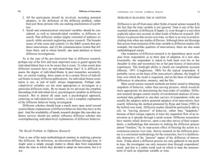 112                                                   Diffusion of Innovations   Contributions and Criticisms of Diffusion Research                      113

      2. All the participants should be involved, including potential            PROBLEMS IN MEASURING TIME OF ADOPTION
         adopters, in the definition of the diffusion problem, rather
         than just those persons who are seeking amelioration of a prob-           Diffusion is set off from most other fields of social science research by
         lem.                                                                     the fact that the time variable is not ignored. Time is one of the four
      3. Social and communication structural variables should be con-             essential elements of diffusion (Chapter 1), even though it is not often
         sidered, as well as intraindividual variables, in diffusion re-          explicitly taken into account in other kinds of behavior research. Dif-
         search. Past diffusion studies largely consisted of audience re-         fusion is a process that occurs over time, so there is no way to avoid in-
         search, while seriously neglecting source research. The broader          cluding time when one studies diffusion. Although there are blessings
         issues of who owns and controls (1) the R&D system that pro-             that accrue from inclusion of the time variable in diffusion studies (for
         duces innovations, and (2) the communication system that dif-            example, the tracerlike qualities of innovations), there are also some
         fuses them, and to whose benefit, also need attention in future          methodological curses.
         diffusion investigations.                                                    One weakness of diffusion research is its dependence upon recall
                                                                                  data from respondents as to their date of adoption of a new idea.
    As in the case of the pro-innovation bias in diffusion research,
                                                                                  Essentially, the respondent is asked to look back over his or her
perhaps one of the first and most important ways to guard against the
                                                                                  shoulder in time and reconstruct his or her past history of innovation
individual-blame bias is to be aware that it exists. To what extent does
                                                                                  experiences. This hindsight ability is clearly not completely accurate
diffusion research have an individual-blame bias? It is difficult to
                                                                                  (Menzel, 1957; Cougheriour, 1965) for the typical respondent. It
assess the degree of individual-blame in past researches accurately,
                                                                                  probably varies on the basis of the innovation's salience, the length of
but, on careful reading, there seems to be a certain flavor of individ-
                                                                                  time over which the recall is requested, and on the basis of individual
ual-blame in many diffusion publications. An individual-blame orien-
                                                                                  differences in education, memory, and the like.
tation is not, in and of itself, always inappropriate. Perhaps indi-
                                                                                      Most social science research methods are better suited to obtaining
vidual-level variables are the most appropriate to investigate in a
                                                                                  snapshots of behavior, rather than moving pictures, which would be
particular diffusion study. By no means do we advocate the complete
                                                                                 more appropriate for determining the time-order of variables. Diffu-
discarding of all individual-level, psychological variables in diffusion
                                                                                 sion research designs consist mainly of correlational analyses of cross-
research. But in almost all cases such a psychological approach,
                                                                                 sectional data gathered in one-shot surveys of respondents (who are
centering on individual-level variables, is not a complete explanation
                                                                                 usually the adopters and/or potential adopters of an innovation), thus
of the diffusion behavior being investigated.
                                                                                 exactly following the method pioneered by Ryan and Gross (1943) in
    Diffusion scholars should keep a much more open mind toward
                                                                                 the hybrid corn study. Diffusion studies should be particularly able to
system-blame explanations of diffusion behavior than they have in the
                                                                                 rely on "moving pictures" of behavior, rather than "snapshots,"
past. And the availability of handy research designs like one-shot au-
                                                                                 because of their unique capacity to trace the sequential flow of an in-
dience surveys should not unduly influence diffusion scholars into
                                                                                 novation as it spreads through a social system. Diffusion researchers
overemphasizing individual-level explanations of diffusion behavior.
                                                                                 have mainly relied, however, upon a one-shot survey of their respon-
                                                                                 dents, a methodology that amounts to making the diffusion process
                                                                                 almost "timeless," by its stop-action effect of freezing the action in a
 The Recall Problem in Diffusion Research                                        continuous process over time. Survey research on the diffusion proc-
                                                                                 ess is a convenient methodology for the researcher, but it is intellectu-
Time is one of the main methodological enemies in studying a process             ally destructive of the "process" aspect of the diffusion of innova-
like diffusion. By definition, an innovation diffuses through time. It           tions. If data about a diffusion process are only gathered at one point
might seem a simple enough matter to obtain data from respondents                in time, the investigator can only measure time through respondents'
about the time at which they decided to adopt an innovation, but it is           recall, and that is a rather weak reed on which to base the measure-
not.                                                                             ment of such an important variable as time.
 