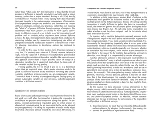 116                                                  Diffusion of Innovations                                                                          117
                                                                                Contributions and Criticisms of Diffusion Research

rather than "what could be"; the implication is thus that the present            would not put much faith in such data, even if they were provided by a
process of diffusion is basically satisfactory and only needs a minor            cooperative respondent who was trying to offer valid data.
tune-up, rather than a major overhaul. Roling et al (1976) heavily                   In addition to field experiments, another kind of solution to the
scored diffusion research on this count, arguing that it has often led to        respondent recall problem in diffusion studies is to gather data at
increased inequity in the socioeconomic consequences of innovation.              multiple points in the diffusion process. Instead of waiting until the
Field experimental designs are needed to test alternatives to current            innovation is widely diffused to gather the data via respondents'
diffusion strategies, policies, and practices, rather than just studying         recall, the researcher gathers data at several points during the diffu-
the "what is" of present diffusion through surveys of adopters. We               sion process (see Figure 2-2). At each data point, respondents are
recommend that much greater use should be made of field experi-                  asked whether or not they have adopted, and for the details about
ments in diffusion research so as to help avoid the respondent recall            their innovation-decision.
problem and to evaluate policy departures from current diffusion                     In essence, such a multiple data-points approach amounts to di-
policies. To date, field experiments have especially been conducted by           viding the total length of the recall period up into smaller segments for
marketing scholars and by researchers investigating the effect of                the average respondent. Thus, more accurate recall is facilitated. Un-
paraprofessional field workers and incentives in the diffusion of fam-           fortunately the data gathering (especially when it occurs prior to the
ily planning innovations in developing nations (as explained in                 respondent's adoption of the innovation) may intrude into that inno-
Chapter 2).                                                                     vation decision; when one is asked repeatedly over time as to whether
    In order for X to cause Y, they must co-vary. If such co-variance is        an innovation has been adopted, one's interest in that innovation is
very low, X is probably not a cause of Y. If their common variance is           quite likely to be piqued. So the multiple data-gathering approach is
high, X may be a cause of Y. Diffusion researchers have specialized in          obtrusive, even though it is compensated by certain advantages.
determining the correlates of dependent variables like innovativeness;              Another alternative solution to the respondent recall problem is
this approach allows them to reject possible causes of change in a              the ' 'point-of-adoption'' study in which respondents are asked to pro-
dependent variable, but it cannot tell much about the time-order of             vide details about their adoption of an innovation at the time that they
the variables or their forcing quality.                                         adopt, such as when they come to a clinic (in the case of a health or
    Forcing quality, the way in which X acts on Y, is a theoretical             family planning innovation), a dealer or a warehouse (such as for an
rather than an empirical issue. Much greater attention needs to be              agricultural innovation), or to a store (to purchase a consumer inno-
given in diffusion research to the theoretical reasoning why certain            vation, for example). This data-gathering strategy solves the recall
variables might have a forcing quality on a given dependent variable.           problem, obviously, because data are gathered at the time of adop-
Theoretical work is the key to conceptualizing the forcing quality of           tion. But it has disadvantages; for example, data about the conse-
certain independent variables on innovativeness, and other dependent            quences of the innovation cannot be obtained. Very few point-of-
variables in diffusion research.                                                adoption studies have been conducted to date, but they might be feasi-
                                                                                ble in certain situations.
                                                                                    In this section we have discussed various alternatives to the
                                                                                adopter survey, which necessarily depends mainly upon respondent
ALTERNATIVES TO DIFFUSION SURVEYS                                               recall of time of adoption (innovativeness): field experiments, longitu-
                                                                                dinal panel studies at several points in time during the diffusion proc-
Social science data-gathering techniques like the personal interview do         ess, and point-of-adoption studies. In addition, various research
not work very well when the researcher is asking the respondent to              strategies may be used to minimize the seriousness of the respondent
recall his or her previous mind-states over a long time period. For ex-         recall problem in diffusion surveys:
ample, consider questioning a respondent as to his or her sources or
channels of communication for an innovation that he or she adopted                 1. Select innovations for study that have recently diffused rapidly
ten years previously. Or asking the respondent when he or she began                   and are salient to the adopters (unfortunately, this strategy in-
to develop a favorable attitude toward the innovation. Obviously, we               • creases the possibility of a pro-innovation bias).
 