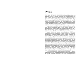 Preface
THE FIRST EDITION OF THIS BOOK, Diffusion of Innovations, was
published in 1962. At the time, there were 405 publications about this
topic available. The second edition and revision, Communication of
Innovations: A Cross-Cultural Approach (co-authored with F. Floyd
Shoemaker), was published in 1971, nine years later. By then the
number of diffusion publications had almost quadrupled to about
 1,500, of which approximately 1,200 were empirical research reports,
and the other 300 were bibliographies, syntheses, theoretical writings,
and other types of nonempirical publications.
    At present, 12 years later, the total number of diffusion publica-
tions has more than doubled again, to 3,085. And the number of em-
pirical diffusion research reports has increased from 1,500 to 2,297. I
think there is almost no other field of behavior science research that
represents more effort by more scholars in more nations.
    Because of this vast increase in the foundation of diffusion
research on which the present book is based, it is both (1) a revision of
the theoretical framework, and the research evidence supporting this
model of diffusion, and (2) a new intellectual venture, in the sense that
new concepts and new theoretical viewpoints are introduced. I
estimate that this book represents about equally (1) a continuity with
my two previous books on diffusion, and (2) differences and im-
provements in the basic framework. So the reader can regard the pres-
ent book as the third volume in a three-volume set on the diffusion of
innovations. The stream of diffusion scholarship over the past forty
years or so represents both similarities and differences, continuities
and discontinuities, and so must my three books, each published ap-
proximately a decade apart. By no means, however, do I seek only to
synthesize the important findings from past research; I also strive
herein to criticize this work (including my own), and to lay out direc-
tions for the future that are different from the recent past.
    I have titled the present book Diffusion of Innovations to identify
it with the forty-year sequential tradition of diffusion studies marked
by my 1962 book of the same title. In any event, most people refer to
 