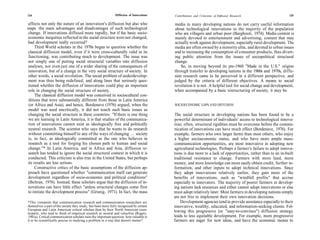 124                                                            Diffusion of Innovations   Contributions and Criticisms of Diffusion Research                   125

 affects not only the nature of an innovation's diffusion but also who                    media in many developing nations do not carry useful information
reaps the main advantages and disadvantages of such technological                         about technological innovations to the majority of the population
 change. If innovations diffused more rapidly, but if the basic socio-                    who are villagers and urban poor (Barghouti, 1974). Media content is
 economic inequities reflected in the social structure were not changed,                  mainly devoted to entertainment and advertising, content that may
 had development really occurred?                                                         actually work against development, especially rural development. The
      Third World scholars in the 1970s began to question whether the                     media are often owned by a minority elite, and devoted to urban issues
 classical diffusion model, even if it were cross-culturally valid in its                 and to increasing the consumption of consumer products, thus divert-
 functioning, was contributing much to development. The issue was                         ing public attention from the issues of sociopolitical structural
 not simply one of putting social structural variables into diffusion                     change.
 analyses, nor even just one of a wider sharing of the consequences of                        So, in moving beyond its pre-1960 "Made in the U.S." origins
 innovation, but of a change in the very social structure of society. In                  through transfer to developing nations in the 1960s and 1970s, diffu-
 other words, a social revolution. The social problem of underdevelop-                    sion research came to be perceived in a different perspective, and
 ment was thus being redefined, and along lines that seriously ques-                      judged by the criteria of different objectives. A means to social
 tioned whether the diffusion of innovations could play an important                      revolution it is not. A helpful tool for social change and development,
 role in changing the social structure of society.                                        when accompanied by a basic restructuring of society, it may be.
      The classical diffusion model was conceived in sociocultural con-
 ditions that were substantially different from those in Latin America
 (or Africa and Asia), and hence, Bordenave (1976) argued, when the                       SOCIOECONOMIC GAPS AND DIFFUSION
 model was used uncritically, it did not touch such basic issues as
 changing the social structure in these countries: "If there is one thing                 The social structure in developing nations has been found to be a
 we are learning in Latin America, it is that studies of the communica-                   powerful determinant of individuals' access to technological innova-
 tion of innovations cannot exist as ideologically free and politically                   tion; often, structural rigidities must be overcome before the commu-
 neutral research. The scientist who says that he wants to do research                    nication of innovations can have much effect (Bordenave, 1976). For
 without committing himself to any of the ways of changing ... society                    example, farmers who own larger farms than most others, who enjoy
 is, in fact, as ideologically committed as the one who believes in                       a higher socioeconomic status, and who have more ample mass-
 research as a tool for forging his chosen path to human and social                       communication opportunities, are most innovative in adopting new
 change."* In Latin America, and in Africa and Asia, diffusion re-                        agricultural technologies. Perhaps a farmer's failure to adopt innova-
 search has tended to ignore the social structural context in which it is                 tions is due more to a lack of opportunities, rather than to an in-built
 conducted. This criticism is also true in the United States, but perhaps                 traditional resistance to change. Farmers with more land, more
 its results are less serious.                                                            money, and more knowledge can more easily obtain credit, further in-
      Constructive critics of the basic assumptions of the diffusion ap-                  formation, and other inputs to adopt technical innovations. Since
 proach have questioned whether "communication itself can generate                        they adopt innovations relatively earlier, they gain more of the
 development regardless of socio-economic and political conditions"                       benefits of innovations, such as "windfall profits" that accrue
 (Beltran, 1976). Instead, these scholars argue that the diffusion of in-                 especially to innovators. The majority of poorer farmers in develop-
 novations can have little effect "unless structural changes come first                   ing nations lack resources and either cannot adopt innovations or else
 to initiate the development process" (Grunig, 1971). In fact, the mass                   must adopt relatively later. Most farmers in developing nations simply
                                                                                          are not free to implement their own innovation decisions.
*This viewpoint that communication research and communication researchers are                 Development agencies tend to provide assistance especially to their
themselves a part of the society they study, has been more fully recognized by certain    innovative, wealthy, educated, and information-seeking clients. Fol-
European and Latin American critical scholars than by their North American coun-          lowing this progressive (or "easy-to-convince") diffusion strategy
terparts, who tend to think of empirical research as neutral and valuefree (Rogers,
1981a). Critical communication scholars raise the important question: how valuable is     leads to less equitable development. For example, more progressive
it to be scientifically precise in studying a problem in a way that doesn't matter?       farmers are eager for new ideas, and have the economic means to
 