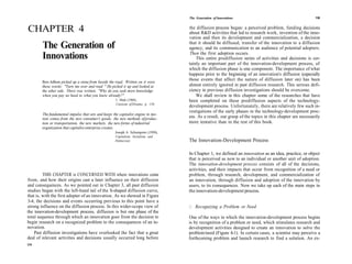 The Generation of Innovations                                         135



CHAPTER 4                                                                          the diffusion process began: a perceived problem, funding decisions
                                                                                   about R&D activities that led to research work, invention of the inno-
                                                                                   vation and then its development and commercialization, a decision
                                                                                   that it should be diffused, transfer of the innovation to a diffusion
        The Generation of                                                          agency, and its communication to an audience of potential adopters.
                                                                                   Then the first adoption occurs.
        Innovations                                                                    This entire prediffusion series of activities and decisions is cer-
                                                                                   tainly an important part of the innovation-development process, of
                                                                                   which the diffusion phase is one component. The importance of what
                                                                                   happens prior to the beginning of an innovation's diffusion (especially
                                                                                   those events that affect the nature of diffusion later on) has been
        Ben-Adhem picked up a stone from beside the road. Written on it were
        these words: "Turn me over and read " He picked it up and looked at        almost entirely ignored in past diffusion research. This serious defi-
        the other side. There was written, "Why do you seek more knowledge         ciency in previous diffusion investigations should be overcome.
        when you pay no heed to what you know already?"                                We shall review in this chapter some of the researches that have
                                                      I Shah (1968),               been completed on these prediffusion aspects of the technology-
                                                      Caravan of Dreams, p 110
                                                                                   development process. Unfortunately, there are relatively few such in-
                                                                                   vestigations of the early phases in the technology-development proc-
        The fundamental impulse that sets and keeps the capitalist engine in mo-
        tion comes from the new consumer's goods, the new methods of produc-       ess. As a result, our grasp of the topics in this chapter are necessarily
        tion or transportation, the new markets, the new forms of industrial       more tentative than in the rest of this book.
        organization that capitalist enterprise creates.
                                                     Joseph A Schumpeter (1950),
                                                     Capitalism, Socialism, and
                                                     Democracy                     The Innovation-Development Process

                                                                                   In Chapter 1, we defined an innovation as an idea, practice, or object
                                                                                   that is perceived as new to an individual or another unit of adoption.
                                                                                   The innovation-development process consists of all of the decisions,
                                                                                   activities, and their impacts that occur from recognition of a need or
         THIS CHAPTER is CONCERNED WITH where innovations come                     problem, through research, development, and commercialization of
from, and how their origins cast a later influence on their diffusion              an innovation, through diffusion and adoption of the innovation by
and consequences. As we pointed out in Chapter 3, all past diffusion               users, to its consequences. Now we take up each of the main steps in
studies began with the left-hand tail of the S-shaped diffusion curve,             the innovation-development process.
that is, with the first adopter of an innovation. As we showed in Figure
3-4, the decisions and events occurring previous to this point have a
strong influence on the diffusion process. In this wider-scope view of             /. Recognizing a Problem or Need
the innovation-development process, diffusion is but one phase of the
total sequence through which an innovation goes from the decision to               One of the ways in which the innovation-development process begins
begin research on a recognized problem to the consequences of an in-               is by recognition of a problem or need, which stimulates research and
novation.                                                                          development activities designed to create an innovation to solve the
    Past diffusion investigations have overlooked the fact that a great            problem/need (Figure 4-1). In certain cases, a scientist may perceive a
deal of relevant activities and decisions usually occurred long before             forthcoming problem and launch research to find a solution. An ex-
134
 