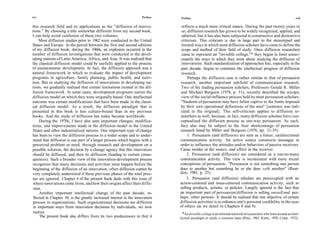 xvi                                                                 Preface    Preface                                                                            xvii

this research field and its applications as the "diffusion of innova-          reflects a much more critical stance. During the past twenty years or
tions." By choosing a title somewhat different from my second book,            so, diffusion research has grown to be widely recognized, applied, and
I can help avoid confusion of these two volumes.                               admired, but it has also been subjected to constructive and destructive
     Most diffusion studies prior to 1962 were conducted in the United         criticism. This criticism is due in large part to the stereotyped and
States and Europe. In the period between the first and second editions         limited ways in which most diffusion scholars have come to define the
of my diffusion book, during the 1960s, an explosion occurred in the           scope and method of their field of study. Once diffusion researchers
number of diffusion investigations that were conducted in the devel-           came to represent an "invisible college,"* they began to limit unnec-
oping nations of Latin America, Africa, and Asia. It was realized that         essarily the ways in which they went about studying the diffusion of
the classical diffusion model could be usefully applied to the process         innovations. Such standardization of approaches has, especially in the
of socioeconomic development. In fact, the diffusion approach was a            past decade, begun to constrain the intellectual progress of diffusion
natural framework in which to evaluate the impact of development               research.
programs in agriculture, family planning, public health, and nutri-                Perhaps the diffusion case is rather similar to that of persuasion
tion. But in studying the diffusion of innovations in developing na-          research, another important sub field of communication research.
tions, we gradually realized that certain limitations existed in the dif-     Two of the leading persuasion scholars, Professors Gerald R. Miller
fusion framework. In some cases, development programs outran the              and Michael Burgoon (1978, p. 31), recently described the myopic
diffusion model on which they were originally based. One intellectual         view of the social-influence process held by most persuasion scholars:
outcome was certain modifications that have been made in the classi-           "Students of persuasion may have fallen captive to the limits imposed
cal diffusion model. As a result, the diffusion paradigm that is              by their own operational definitions of the area" [sentence was itali-
presented in this book is less culture-bound than in my previous              cized in the original]. This self-criticism applies to diffusion re-
books. And the study of diffusion has today become worldwide.                 searchers as well, because, in fact, many diffusion scholars have con-
     During the 1970s, I have also seen important changes, modifica-          ceptualized the diffusion process as one-way persuasion. As such,
tions, and improvements made in the diffusion model in the United             they also may be subject to the four shortcomings of persuasion
States and other industrialized nations. One important type of change         research listed by Miller and Burgoon (1978, pp. 31-35):
has been to view the diffusion process in a wider scope and to under-              1. Persuasion (and diffusion) are seen as a linear, unidirectional
stand that diffusion is one part of a larger process which begins with a      communication activity. An active source constructs messages in
perceived problem or need, through research and development on a              order to influence the attitudes and/or behaviors of passive receivers.
possible solution, the decision by a change agency that this innovation       Cause resides in the source, and effect in the receiver.
should be diffused, and then its diffusion (leading to certain conse-              2. Persuasion (and diffusion) are considered as a one-to-many
quences). Such a broader view of the innovation-development process           communication activity. This view is inconsistent with more recent
recognizes that many decisions and activities must happen before the          conceptions of persuasion: "Persuasion is not something one person
beginning of the diffusion of an innovation; often diffusion cannot be        does to another but something he or she does with another" (Rear-
very completely understood if these previous phases of the total proc-        don, 1981, p. 25).
ess are ignored. Chapter 4 of the present book deals with this issue of           3. Persuasion (and diffusion) scholars are preoccupied with an
where innovations come from, and how their origins affect their diffu-        action-centered and issue-centered communication activity, such as
sion.                                                                         selling products, actions, or policies. Largely ignored is the fact that
     Another important intellectual change of the past decade, re-            an important part of persuasion/diffusion is selling oneself and, per-
 flected in Chapter 10, is the greatly increased interest in the innovation   haps, other persons. It should be realized that one objective of certain
process in organizations. Such organizational decisions are different         diffusion activities is to enhance one's personal credibility in the eyes
in important ways from innovation decisions by individuals, we now            of others (as we detail in Chapters 8 and 9).
realize.                                                                        *An invisible college is an informal network of researchers who form around an intel-
     The present book also differs from its two predecessors in that it       lectual paradigm to study a common topic (Price, 1963; Kuhn, 1970; Crane, 1972).
 