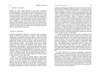 144                                                  Diffusion of Innovations   The Generation of Innovations                                         145

5. Diffusion and Adoption                                                        approach to gatekeeping medical innovations is followed by the Na-
                                                                                 tional Institutes of Health through the conduct of ''consensus develop-
Perhaps the most crucial decision in the entire innovation-                      ment conferences." Consensus development is a process that brings
development process is the decision to begin diffusing the innovation            together biomedical research scientists, practicing physicians, con-
to potential adopters. On the one hand, there is usually pressure to ap-         sumers, and others in an effort to reach general agreement on whether
prove an innovation for diffusion as soon as possible, as the social             a given medical technology is safe and effective (Lowe, 1980). The
problem/need that it seeks to solve may have been given a high prior-            technology may be a device, a drug, or a medical or surgical pro-
ity. Public funds may have been used to sponsor the research and such            cedure. A consensus conference differs from the usual state-of-the-art
financial support is an unrealized public investment until the innova-           scientific meeting in that a broadly based panel is constituted to
tion is adopted by users. On the other hand, the change agency's                 address a set of predetermined questions regarding the particular med-
reputation and credibility in the eyes of its clients rests on only recom-       ical innovation under review. A three-day consensus conference typi-
mending innovations that will have beneficial consequences for their             cally begins with a series of research synthesis papers that are dis-
adopters. Scientists tend to be cautious when it comes time to translate         cussed by the expert investigators, users of the technology, and their
their scientific findings into practice.                           »             consumers. A consensus statement is prepared by the panel and read
                                                                                 on the final day of the conference to the audience who then react to it.
                                                                                 The final consensus statement is then published by the U.S. Govern-
TECHNOLOGY GATEKEEPING                                                           ment Printing Office and widely disseminated to physicians, the mass
                                                                                 media, medical journals, and the public.
Innovation gatekeeping intended to determine which innovations                       Consensus conferences were begun in 1978 in recognition of the
should be diffused is performed in a variety of ways by different               fact that the medical field lacked a formal process to assure that
organizations. Agricultural experiment stations in each of the fifty            medical research discoveries were identified and scientifically evalu-
states develop farm innovations and then turn them over to their state          ated to determine if they were ready to be used by doctors and other
agricultural extension services to diffuse; each innovation that is             health-care workers. It was feared that some new technologies might
judged ready for diffusion is recommended to farmers for their adop-            have been disseminated without an adequate scientific test, while
tion by agricultural experts. The innovation may be given a blanket             other well-validated medical technologies might be diffusing too
approval, or it may just be recommended for certain farmers, for cer-           slowly. The consensus panels have, in fact, occasionally recom-
tain climatic or soil conditions, or for other special conditions. We see       mended against using a given medical or surgical procedure, device, or
in the case of agriculture that an organizational interface is involved at      drug under certain conditions. So they serve an important function in
the point of the decision to begin diffusing an innovation, as the new          gatekeeping the flow of medical innovations from research into prac-
technology passes from R&D workers (in agricultural experiment sta-             tice.
tions) to a diffusion agency (the agricultural extension service). A                A similar function to the consensus development conference is
similar organizational interface between R&D and a diffusion agency             performed by other mechanisms in certain other federal mission agen-
is also involved in many other fields.                                          cies. For instance, the National Diffusion Network (NDN) of the U.S.
    There is a strong concern in medical diffusion with exerting                Department of Education uses a standing committee (called the Joint
"quality control" over the technologies that diffuse to practitioners,          Dissemination Review Panel) as a scientific jury to decide which new
so that (1) the only innovations that spread have desirable conse-              educational innovations shall be diffused after these new teaching and
quences, (2) certain innovations do not diffuse too rapidly, and (3)            learning ideas have been developed by local school personnel (Chapter
some innovations, once adopted, are not overused. This concern with             8). But in most change agencies the crucial decision as to which inno-
regulating the diffusion of medical technologies is understandable,             vations to diffuse to users is made less formally and hence responsibil-
given the possible threat to human life that may be involved. A novel           ity for this choice may be rather loose.                     "
 