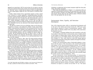 152                                                           Diffusion of Innovations   The Generation of Innovations                                               153

approach was correct that in 1947, he went on leave for six weeks to visit New           technology on employment and on tomato consumers might have been antic-
 York in his search for hard-tomato varieties. He returned with some seeds of            ipated, and perhaps mitigated?
the "Red Top" variety, a tomato that was almost as hard as an apple when it                  These issues are discussed later in Chapter 11, in a discussion of the con-
 was ripe. Hanna began to adapt this New York tomato to California condi-                sequences of technological innovation. Our main point here is that the deci-
tions.                                                                                   sions and activities occurring in the R&D phase of the technology develop-
     Finally, Hanna teamed with an agricultural engineer at Davis named                  ment process directly affect the later diffusion phase. Diffusion scholars
Coby Lorenzen in a systems approach to mechanizing tomato harvesting.                    have in the past ignored this fact too long.
 Lorenzen worked to design a machine that would cut off the tomato plant at
 soil level, pluck the fruits from the Vine, and elevate them past a crew of
 female tomato-sorters into a gondola truck for transportation to market. In
 1971, Hanna developed a tomato variety, VF-145, that was ideal for                      Socioeconomic Status, Equality, and Innovation
machine picking. It was firm enough for machine harvesting, the fruits were              Development
 easily detachable from the vein, and most of the tomatoes ripened at about
the same time.
     The other key element in the new technology cluster was the harvester,               One of the important policy shifts in international development and
designed by Lorenzen, and produced by Hanna's friend, Ernest Black-                      on the part of the federal government during the 1970s was to pay
 welder, a farm machinery manufacturer who contracted with the University                much greater attention to issues of socioeconomic equality. These
of California.* Twenty-five machines were produced in that year. They had                policy issues are directly related with every phase of the innovation-
 many technical problems at first: eighteen broke down immediately, and, of              development process.
the seven remaining machines, only one completed the harvest season suc-                     For example, a consistent finding from past researches on the dif-
 cessfully. But the mechanical harvesters cut labor in half. In 1962, the
                                                                                         fusion phase is that individuals' socioeconomic status is highly related
twenty-five machines were improved, and harvested 1 percent of the crop.
                                                                                         to their degree of change agent contact, and that status (and change
 By 1963, there were sixty-six machines in use, and they picked about 3 per-
cent of all the tomatoes.                                                                agent contact) are in turn highly related to their degree of innovative-
     The big boost occurred in 1964, when 224 tomato-picking machines                    ness (Chapter 9). Thus, some observers claim that change agencies
brought in 25 percent of all tomatoes grown. This sudden increase in adop-               cause increased inequality among their audience through the introduc-
tion occurred because the U.S. Congress ended the bracero program through                tion of innovation clusters.
which Mexican workers were brought to California. Professors Hanna and                       Further, the socioeconomic status of individual adopters is inter-
Lorenzen had foreseen this possibility, and that is one reason why they had              faced with the nature of the innovation at the research and develop-
rushed to develop the mechanized harvester. The tomato industry honored                  ment phases of the innovation-development process. For example,
Hanna as the individual who "saved the tomato for California." Six years                 whether a new agricultural machine is produced as a four-row, a six-
later, 1,521 of the machines harvested 99. 9 percent of the tomato crop. And             row, or as an eight-row model has an important influence on whether
32,000 former hand pickers were out of work.                                             larger or smaller farmers will purchase it. In fact, whether research
     In retrospect, one might wonder how differently the diffusion and adop-
                                                                                         topics likely to benefit larger or smaller farmers are investigated by
tion of this innovation might have been had the R&D workers designed a
smaller machine, one that more of the 4,000 tomato farmers (as of 1962)                  public R&D workers has much to say about who will eventually adopt
could have adopted. What if the impending threat of a severe labor shortage              the results of such research (Hightower, 1973).
in 1964 had not forced Hanna, Lorenzen, and Blackwelder to rush their pro-                   Several illustrations of the interrelationships of socioeconomic
totype machine into production? What if the University of California at                  status and various aspects of the innovation-development process can
Davis had conducted social and economic research on the impact of farm                   be suggested from studies in agriculture. One example is an evaluation
mechanization prior to 1962, so that the destructive consequences of the new             of the impact of the "Green Thumb" project among Kentucky
                                                                                         farmers (Case et al, 1982). Green Thumb is a computer-based infor-
* By 1969, Blackwelder paid $225,000 in royalties to the University of California for    mation system that delivers frames of weather, market, and other in-
the right to produce the tomato harvester (Schmitz and Seckler, 1970).                   formation on request to a farmer on his home TV set. The Green
 