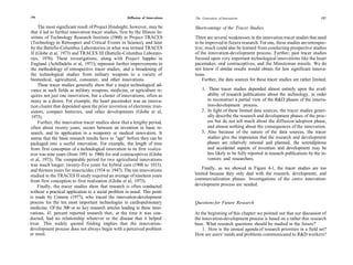 156                                                    Diffusion of Innovations   The Generation of Innovations                                          157

     The most significant result of Project Hindsight, however, may be            Shortcomings of the Tracer Studies
 that it led to further innovation tracer studies, first by the Illinois In-
 stitute of Technology Research Institute (1968) in Project TRACES                There are several weaknesses in the innovation tracer studies that need
 (Technology in Retrospect and Critical Events in Science), and later             to be improved in future research. For one, these studies are retrospec-
 by the Battelle-Columbus Laboratories in what was termed TRACES                  tive; much could also be learned from conducting prospective studies
 II (Globe et al, 1973) and TRACES III (Battelle-Columbus Laborato-               of the innovation-development process. Further, past tracer studies
 ries, 1976). These investigations, along with Project Sappho in                  focused upon very important technological innovations like the heart
 England (Achilladelis et al, 1971), represent further improvements in            pacemaker, oral contraceptives, and the Minuteman missile. We do
 the methodology of retrospective tracer studies, and a broadening of             not know if similar results would obtain for less significant innova-
 the technological studies from military weapons to a variety of                  tions.
 biomedical, agricultural, consumer, and other innovations.                           Further, the data sources for these tracer studies are rather limited:
     These tracer studies generally show that a major technological ad-
vance in such fields as military weapons, medicine, or agriculture re-                1. These tracer studies depended almost entirely upon the avail-
 quires not just one innovation, but a cluster of innovations, often as                  ability of research publications about the technology, in order
 many as a dozen. For example, the heart pacemaker was an innova-                        to reconstruct a partial view of the R&D phases of the innova-
 tion cluster that depended upon the prior invention of electronic tran-                 tion-development process.
 sistors, compact batteries, and other developments (Globe et al,                     2. In light of these limited data sources, the tracer studies gener-
 1973).                                                                                  ally describe the research and development phases of the proc-
     Further, the innovation tracer studies show that a lengthy period,                  ess but do not tell much about the diffusion/adoption phase,
 often about twenty years, occurs between an invention in basic re-                      and almost nothing about the consequences of the innovation.
 search, and its application in a weaponry or medical innovation. It                  3. Also because of the nature of the data sources, the tracer
 seems that the basic research results have to "age" before they can be                  studies give the impression that the research and development
packaged into a useful innovation. For example, the length of time                       phases are relatively rational and planned, the serendipitous
from first conception of a technological innovation to its first realiza-                and accidental aspects of invention and development may be
tion was nine years (from 1951 to 1960) for oral contraceptives (Globe                   less likely to be fully reported in research publications by the in-
et al, 1973). The comparable period for two agricultural innovations                     ventors and researchers.
was much longer: twenty-five years for hybrid corn (1908 to 1933),
and thirteen years for insecticides (1934 to 1947). The ten innovations               Finally, as we showed in Figure 4-1, the tracer studies are too
studied in the TRACES II study required an average of nineteen years              limited because they only deal with the research, development, and
from first conception to first realization (Globe et al, 1973).                   commercialization phases. Investigations of the entire innovation-
     Finally, the tracer studies show that research is often conducted            development process are needed.
without a practical application to a social problem in mind. This point
is made by Comroe (1977), who traced the innovation-development
process for the ten most important technologies in cardiopulmonary                Questions for Future Research
medicine. Of the 500 or so key research articles leading to these inno-
vations, 41 percent reported research that, at the time it was con-               At the beginning of this chapter we pointed out that our discussion of
ducted, had no relationship whatever to the disease that it helped                the innovation-development process is based on a rather thin research
treat. This widely quoted finding implies that the innovation-                    base. What research questions should be studied in the future?
development process does not always begin with a perceived problem                    1. How is the annual agenda of research priorities in a field set?
or need.                                                                          How are users' needs and problems communicated to R&D workers?
 