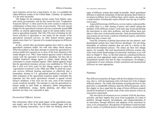 160                                                  Diffusion of Innovations                                                                          161
                                                                                The Generation of Innovations

 tural extension service has a long history; in fact, it is probably the        types of diffusion systems that might be possible. Much agricultural
 oldest diffusion system in the United States. Certainly, by reputation         diffusion is relatively centralized, in that key decisions about which in-
 it is the most successful.                                                     novations to diffuse, how to diffuse them, and to whom, are made by
      The budget for the extension services comes from federal, state,          a small number of technically expert officials near the top of a diffu-
 and county governments, and for this reason the term "Cooperative              sion system.
 Extension Service" is often used for the entire system to indicate the             A quite different type of diffusion, we now realize, is also possible,
 collaboration of these three levels of government. The total annual            in which there is a wide sharing of power and control among the
budget for the agricultural extension services is presently around $600         members of the diffusion system. Local users may invent and develop
million, an amount approximately equal to the annual public invest-             the innovations to solve their problems, and then diffuse these new
ment in agricultural research. This fifty-fifty level of funding for dif-       ideas to other users via horizontal networks. Such decentralized diffu-
fusion activities in agriculture is one reason for the success of the           sion systems are not run by a small set of technical experts, and formal
agricultural extension services; no other federal mission agency                R&D may play a minor role.
spends more than 4 or 5 percent of its research program on diffusion                From the viewpoint of getting innovations put into practice, such
activities.                                                                     decentralized systems have some obvious advantages. For one thing,
      In fact, several other government agencies have tried to copy the         heterophily on technical expertise does not exist as a barrier in the
agricultural extension model, but with only rather mixed success.               innovation-development process. The clients are their own change
 Often the problem is that these attempts to extend the agricultural ex-        agents, for example. But such decentralized diffusion systems also
tension model have ignored one or more of the main elements in the              come with certain disadvantages for particular situations, as we will
model (Rogers et al, 1982). Some federal agencies install a diffusion           show in Chapter 9. Thus, we feel that relatively centralized diffusion
system with the equivalent of extension specialists, but they fail to           systems are most appropriate under certain conditions, and that more
establish local-level change agents to contact clients directly (the            decentralized systems may best fit other circumstances. Or perhaps a
counterpart to county extension agents). Other federal agencies forget          combination of some elements of both centralized and decentralized
that the agricultural extension services were established in 1914, and          diffusion are most appropriate.
that it took over forty years for this change agency to cause the
 "agricultural revolution" in the 1950s and 1960s, in which the exten-
sion services diffused farming innovations so effectively that a
tremendous increase in U.S. agricultural productivity resulted. Yet             Summary
other extensions of the agricultural extension model overlooked the
important fact that much agricultural research is geared toward                 Past diffusion researches all began with the first adopter of an innova-
farmers' problems; if this were not the case, most of the research              tion, that is, with the beginning of the left-hand tail of the S-shaped
results would be unusable. The attempts to copy the agricultural ex-            diffusion process. The events and decisions occurring previous to this
tension model in such fields as education, public transportation,               point have a considerable influence upon the diffusion process, and in
social rehabilitation, energy, family planning, and others have                 this chapter we have urged that the scope of future diffusion research
therefore not been very successful to date.                                     should be broadened to include study of the entire process of how an
                                                                                innovation is generated.
                                                                                    The innovation-development process consists of all the decisions,
Decentralized Diffusion Systems                                                 activities, and their impacts that occur from recognition of a need or
                                                                                problem, through research, development, and commercialization of
One unfortunate effect of the great impact of the agricultural exten-           an innovation, through diffusion and adoption of the innovation by
sion model, and of the fact that diffusion research began with the              users, to its consequences. Recognition of a problem or need may hap-
study of farming innovations, was to limit our thinking about the               pen by means of a political process through which a social problem
 