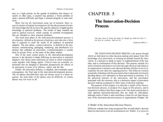 162                                                 Diffusion of Innovations

rises to a high priority on the agenda of problems that deserve re-
search; in other cases, a scientist may perceive a future problem or
                                                                               CHAPTER 5
sense a present difficulty and begin a research program to seek solu-
tions.
    Most, but not all, innovations come out of research. Basic re-                     The Innovation-Decision
search consists of original investigations for the advancement of scien-
tific knowledge that do not have the specific objective of applying this
                                                                                       Process
knowledge to practical problems. The results of basic research are
used in applied research, which consists of scientific investigations
that are intended to solve practical problems.
    The usual next phase in the innovation-development process is                      One must learn by doing the thing, for though you think you know it—
development, defined as the process of putting a new idea into a form                  you have no certainty, until you try.
that is expected to meet the needs of an audience of potential                                                                           (Sophocles, 400 B.C.)
adopters. The next phase, commercialization, is defined as the pro-
duction, manufacturing, packaging, marketing, and distribution of a
product that embodies an innovation. Commercialization is usually
done by private firms, as the name of this phase implies.                               THE INNOVATION-DECISION PROCESS is the process through
     One of the most crucial points in the innovation-development              which an individual (or other decision-making unit) passes from first
process is the decision to begin diffusing an innovation to potential          knowledge of an innovation, to forming an attitude toward the inno-
adopters; this choice point represents an arena in which researchers           vation, to a decision to adopt or reject, to implementation of the new
come together with change agents. Clinical trials are scientific ex-           idea, and to confirmation of this decision. This process consists of a
periments that are designed to determine prospectively the effects of          series of actions and choices over time through which an individual or
an innovation in terms of its efficacy, safety, and the like.                  an organization evaluates a new idea and decides whether or not to in-
     Finally, the innovation diffuses, is adopted, and eventually causes       corporate the new idea into ongoing practice. This behavior consists
consequences, the final step in the innovation-development process.            essentially of dealing with the uncertainty that is inherently involved in
The six phases described here may not always occur in a linear se-             deciding about a new alternative to those previously in existence. It is
quence, the time-order of the phases may be different, or certain              the perceived newness of the innovation, and the uncertainty
phases may not occur at all.                                                   associated with this newness, that is a distinctive aspect of innovation
                                                                               decision making (compared to other types of decision making).
                                                                                   The purpose of this chapter is to describe a model of the innova-
                                                                               tion-decision process, to propose five stages in this process, and to
                                                                               summarize evidence that these stages exist. Our main concern here is
                                                                               with optional innovation-decisions that are made by individuals,
                                                                               although much of what is said contributes a basis for our later discus-
                                                                               sion of the innovation-decision process in organizations (Chapter 10).


                                                                               A Model of the Innovation-Decision Process
                                                                               Diffusion scholars have long recognized that an individual's decision
                                                                               about an innovation is not an instantaneous act. Rather, it is a process
                                                                                                                                                            163
 