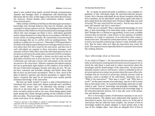 166                                                         Diffusion of Innovations   The Innovation-Decision Process                                      167


 about a new medical drug mainly occurred through communication                           By no means are perceived needs or problems a very complete ex-
 channels and messages (such as salespersons and advertising) that                     planation of why individuals begin the innovation-decision process.
physicians did not seek; at later stages in the innovation-decision proc-              In part, this is because individuals do not always recognize when they
ess, however, doctors became active information seekers, usually                       have a problem, nor do individuals' needs always agree with what ex-
 from network peers.                                                                   perts might think the individuals need. Professor Edgar Dale was fond
    Other scholars of diffusion feel that an individual gains awareness-               of saying:''We may want food but not need it. And we may need vita-
knowledge only through behavior that must be initiated, and that                       mins and minerals and fail to want them."
 awareness is not just a passive activity. The predispositions of individ-                  What can we conclude? Does a need precede knowledge of a new
uals influence their behavior toward communication messages and the                    idea, or does knowledge of an innovation create a need for that new
effects that such messages are likely to have. Individuals generally                   idea? Perhaps this is a chicken-or-egg problem. In any event, available
tend to expose themselves to ideas that are in accordance with their in-               research does not provide a clear answer to this question of whether
terests, needs, or existing attitudes. We consciously or unconsciously                 awareness of a need or awareness of an innovation (that creates a
avoid messages that are in conflict with our predispositions. This                     need) comes first. The need for certain innovations, such as a pesticide
tendency is called selective exposure. * Hassinger (1959) argues that in-              to treat a new bug that is destroying a farmer's crops, probably comes
dividuals will seldom expose themselves to messages about an innova-                   first. But for many other new ideas the innovation may create the
tion unless they first feel a need for the innovation, and that even if                need. This sequence may be especially likely for consumer innovations
such individuals are exposed to these innovation messages, such                        like clothing fashions.
exposure will have little effect unless the individual perceives the in-
novation as relevant to his needs and as consistent with his existing at-
titudes and beliefs.* For example, a farmer can drive past one hun-                    Types of Knowledge about an Innovation
dred miles of hybrid corn in Iowa and never "see" the innovation. A
Californian can walk past a house with solar panels on the roof and                    As we stated in Chapter 1, the innovation-decision process is essen-
not perceive this innovation. Selective exposure and selective percep-                 tially an information-seeking and information-processing activity in
tion act as particularly tight shutters on the windows of our minds in                 which the individual is motivated to reduce uncertainty about the
the case of innovation messages, because such ideas are new. We can-                   advantages and the disadvantages of the innovation. An innovation
not have consistent and favorable attitudes and beliefs about ideas                    typically contains software information, which is embodied in the in-
that we have not previously encountered. There is, then, much in the                   novation and serves to reduce uncertainty about the cause-effect rela-
ideas of selective exposure and selective perception to support Hass-                  tionships that are involved in achieving a desired outcome (such as
inger's viewpoint that need for an innovation must usually precede                     meeting a need or problem of the individual). Questions such as
awareness-knowledge of the innovation.                                                 "What is the innovation?" "How does it work?" and "Why does it
    But how are needs created? A need is a state of dissatisfaction or                 work?'' are the main concerns of an individual, once he or she is aware
frustration that occurs when one's desires outweigh one's actualities,                 that an innovation exists. So awareness-knowledge motivates an indi-
when "wants" outrun "gets." An individual may develop a need                           vidual to seek "how-to" knowledge and principles knowledge. This
when he or she learns that an innovation exists. Therefore, innova-                    type of information seeking is concentrated at the knowledge stage of
tions can lead to needs as well as vice versa. Some change agents create               the innovation-decision process, but it may also occur at the persua-
needs among their clients through pointing out the existence of desir-                 sion and decision stages.
able new ideas. Thus knowledge of the existence of an innovation can                        How-to knowledge consists of information necessary to use an in-
create motivation for its adoption.                                                    novation properly. The adopter must understand what quantity of an
                                                                                       innovation to secure, how to use it correctly, and so on. In the case of
* Selective exposure is the tendency to attend to communication messages that are       innovations that are relatively more complex, the amount of how-to
consistent with one's existing attitudes and beliefs.
*This is selective perception, the tendency to interpret communication messages in      knowledge needed for proper adoption is much greater than in the
terms of one's existing attitudes and beliefs.                                          case of less complex ideas. And when an adequate level of how-to
 