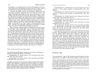 168                                                            Diffusion of Innovations   The Innovation-Decision Process                                                        169

    knowledge is not obtained prior to the trial and adoption of an inno-                        Generalization 5-3: Earlier knowers of an innovation have more
    vation, rejection or discontinuance is likely to result. To date, we have                 exposure to mass media channels of communication than later
    few diffusion investigations that deal with how-to knowledge.*                            knowers.
        Principles knowledge consists of information dealing with the                            Generalization 5-4: Earlier knowers of an innovation have more
    functioning principles underlying how the innovation works. Ex-                          exposure to interpersonal channels of communication than later
    amples of principles knowledge are: the notion of germ theory, which                     knowers.
   underlies the functioning of vaccinations and latrines in village sanita-                     Generalization 5-5: Earlier knowers of an innovation have more
   tion and health campaigns; the fundamentals of human reproduction,                        change agent contact than later knowers.
   which form a basis for family-planning innovations; and the biology                           Generalization 5-6: Earlier knowers of an innovation have more
   of plant growth, which underlies fertilizer innovations. It is usually                    social participation than later knowers.
   possible to adopt an innovation without principles knowledge, but the                         Generalization 5-7: Earlier knowers of an innovation are more
   danger of misusing the new idea is greater, and discontinuance may                        cosmopolite than later knowers.
   result. Certainly, the long-range competence of individuals to judge                          The characteristics of earlier knowers of an innovation are similar
   future innovations is facilitated by principles know-how.                                 to the characteristics of innovators: more education, higher social
       What is the role of change agents in bringing about the three types                   status, and the like. But of course this does not mean that earlier
   of knowledge? Most change agents seem to concentrate their efforts                        knowers are necessarily innovators.
  on creating awareness-knowledge, although this goal often can be                               Knowing about an innovation is often quite different from using
  achieved more efficiently in many client systems by mass media chan-                       the idea. Most individuals know about many innovations that they
  nels. Change agents could perhaps play their most distinctive and im-                      have not adopted. Why? One reason is because an individual may
  portant role in the innovation-decision process if they concentrated on                    know about a new idea but not regard it as relevant to his situation, as
  how-to knowledge, which is probably most essential to clients at the                       potentially useful. Attitudes toward an innovation, therefore, fre-
  trial and decision stage in the process. Most change agents perceive                       quently intervene between the knowledge and decision functions. In
  that creation of principles knowledge is outside the purview of their                      other words, the individual's attitudes or beliefs about the innovation
 responsibilities and is a more appropriate task for formal schooling                        have much to say about his passage through the innovation decision
 and general education. It is admittedly difficult for change agents to                      process. Consideration of a new idea does not pass beyond the knowl-
 teach basic understanding of principles. But when such understanding                        edge function if an individual does not define the information as rele-
 is lacking, the change agent's long-run task remains very difficult.                        vant to his or her situation or if sufficient knowledge is not obtained to
                                                                                             become adequately informed so that persuasion can take place. What
                                                                                             do we know about this persuasion stage?
 Early Versus Late Knowers of Innovations

 The following generalizations summarize the results of findings re-                         Persuasion Stage
garding early knowing about an innovation:
    Generalization 5-1: Earlier knowers of an innovation have more
education than later knowers.                                                                At the persuasion * stage in the innovation-decision process the indi-
    Generalization 5-2: Earlier knowers of an innovation have higher                         vidual forms a favorable or unfavorable attitude* toward the innova-
social status than later knowers.                                                            *We do not define persuasion with exactly the same connotation as certain other
                                                                                             communication researchers, who use the term to imply a source's communication
 * Among the few inquiries of this type are Keith (1968), who determined the variables       with an intent to induce attitude change in a desired direction on the part of a receiver.
correlated with knowledge of 14 agricultural innovations among 1,347 Nigerian                Our meaning for persuasion is equivalent to attitude formation and change on the
peasants, White (1968), who studied the correlates of knowledge of innovations               part of an individual, but not necessarily in the direction intended by some particular
among Canadian farmers, and Shingi and Mody (1976), who studied the impact of                source, such as a change agent. Our meaning of persuasion is oriented toward the
television in changing Indian farmers' knowledge of agricultural innovations. Their          receiver rather than toward the source.
findings (and those of other researchers) about the characteristics of early and late
knowers about innovations are summarized later in this chapter.                              * Attitude is a relatively enduring organization of an individual's beliefs about an ob-
                                                                                             ject that predisposes his or her actions.
 