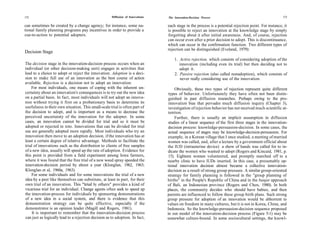 172                                                   Diffusion of Innovations   The Innovation-Decision Process                                        173

can sometimes be created by a change agency; for instance, some na-              each stage in the process is a potential rejection point. For instance, it
tional family planning programs pay incentives in order to provide a             is possible to reject an innovation at the knowledge stage by simply
cue-to-action to potential adopters.                                             forgetting about it after initial awareness. And, of course, rejection
                                                                                 can occur even after a prior decision to adopt. This is discontinuance,
                                                                                 which can occur in the confirmation function. Two different types of
                                                                                 rejection can be distinguished (Eveland, 1979):
Decision Stage
                                                                                     1. Active rejection, which consists of considering adoption of the
The decision stage in the innovation-decision process occurs when an                    innovation (including even its trial) but then deciding not to
individual (or other decision-making unit) engages in activities that                   adopt it.
lead to a choice to adopt or reject the innovation. Adoption is a deci-              2. Passive rejection (also called nonadoption), which consists of
sion to make full use of an innovation as the best course of action                     never really considering use of the innovation.
available. Rejection is a decision not to adopt an innovation.
    For most individuals, one means of coping with the inherent un-                   Obviously, these two types of rejection represent quite different
certainty about an innovation's consequences is to try out the new idea           types of behavior. Unfortunately they have often not been distin-
on a partial basis. In fact, most individuals will not adopt an innova-           guished in past diffusion researches. Perhaps owing to the pro-
tion without trying it first on a probationary basis to determine its             innovation bias that pervades much diffusion inquiry (Chapter 3),
usefulness in their own situation. This small-scale trial is often part of        investigation of rejection behavior has not received much scientific at-
the decision to adopt, and is important as a means to decrease the                tention.
perceived uncertainty of the innovation for the adopter. In some                      Further, there is usually an implicit assumption in diffusion
cases, an innovation cannot be divided for trial and so it must be                studies of a linear sequence of the first three stages in the innovation-
adopted or rejected in toto. Innovations that can be divided for trial            decision process: knowledge-persuasion-decision. In some cases, the
use are generally adopted more rapidly. Most individuals who try an              actual sequence of stages may be knowledge-decision-persuasion. For
innovation then move to an adoption decision, if the innovation has at           example, in a Korean village that I once studied, a meeting of married
least a certain degree of relative advantage. Methods to facilitate the          women was called, and, after a lecture by a government official about
trial of innovations such as the distribution to clients of free samples         the IUD (intrauterine device) a show of hands was called for to in-
of a new idea, usually will speed up the rate of adoption. Evidence for          dicate the women who wanted to adopt (Rogers and Kincaid, 1981, p.
this point is provided from a field experiment among Iowa farmers,                15). Eighteen women volunteered, and promptly marched off to a
where it was found that the free trial of a new weed spray speeded the           nearby clinic to have lUDs inserted. In this case, a presumably op-
innovation-decision period by about a year (Klonglan, 1962, 1963;                tional innovation decision almost became a collective innovation-
Klonglan et al, 1960a, 1963).                                                    decision as a result of strong group pressure. A similar group-oriented
    For some individuals and for some innovations the trial of a new             strategy for family planning is followed in the "group planning of
idea by a peer like themselves can substitute, at least in part, for their       births" in the People's Republic of China and in the banjar approach
own trial of an innovation. This "trial by others" provides a kind of            of Bali, an Indonesian province (Rogers and Chen, 1980). In both
vicarious trial for an individual. Change agents often seek to speed up          places, the community decides who should have babies, and then
the innovation-process for individuals by sponsoring demonstrations              parents are influenced to follow these group birth plans. Such strong
of a new idea in a social system, and there is evidence that this                group pressure for adoption of an innovation would be abhorrent to
demonstration strategy can be quite effective, especially if the                 values on freedom in many cultures, but it is not in Korea, China, and
demonstrator is an opinion leader (Magill and Rogers, 1981).                     Indonesia. So the knowledge-persuasion-decision sequence proposed
    It is important to remember that the innovation-decision process             in our model of the innovation-decision process (Figure 5-1) may be
can just as logically lead to a rejection decision as to adoption. In fact,      somewhat culture-bound. In some sociocultural settings, the knowl-
 