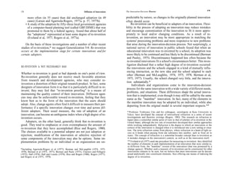 The Innovation-Decision Process                                                   179
178                                                           Diffusion of Innovations

        more often (in 55 cases) than did unchanged adoption (in 49                      predictable by nature, so changes in the originally planned innovation
        cases) (Larsen and Agarwala-Rogers, 1977a, p. 37, 1977b).                        often should occur.
      • A study of the adoption by fifty-three local government agencies                     Re-invention can be beneficial to adapters of an innovation. Flexi-
        of a computer-based planning tool (called GBF/DIME) that was                     bility in the process of adopting an innovation may reduce mistakes
        promoted to them by a federal agency, found that about half of                   and encourage customization of the innovation to fit it more appro-
        the "adoptions" represented at least some degree of re-invention                 priately to local and/or changing conditions. As a result of re-
        (Eveland et al, 1977; Rogers et al, 1977a).                                      invention, an innovation may be more appropriate in matching the
                                                                                         systems' preexisting problems and more responsive to new problems
    On the basis of these investigations and a number of other recent                    that arise during the innovation-decision process. Not surprisingly, a
studies of re-invention,* we suggest Generalization 5-8: Re-invention                    national survey of innovation in public schools found that when an
occurs at the implementation stage for certain innovations and for                        educational innovation was re-invented by a school, its adoption was
certain adopters.                                                                         more likely to be continued and less likely to be discontinued (Berman
                                                                                          and Pauley, 1975). Discontinuance happened less often because the
                                                                                          re-invented innovations fit a school's circumstances better. This inves-
                                                                                          tigation disclosed that a rather high degree of re-invention occurred:
RE-INVENTION Is NOT NECESSARILY BAD
                                                                                         the innovations and the schools engaged in a kind of mutually influ-
                                                                                          encing interaction, as the new idea and the school adapted to each
Whether re-invention is good or bad depends on one's point of view.                       other (Berman and McLaughlin, 1974, 1975, 1978; Berman et al,
Re-invention generally does not receive much favorable attention                          1975, 1977). Usually, the school changed very little, and the innova-
from research and development agencies, who may consider re-
                                                                                         tion substantially.*
invention a distortion of their original research product. In fact, some                      Individuals and organizations come to the innovation-decision
designers of innovation form it so that it is particularly difficult to re-               process for the same innovation with a wide variety of different needs,
invent; they may feel that "re-invention proofing" is a means of                          problems, and situations. These differences shape the actual innova-
maintaining the quality control of their innovation. Diffusion agen-                      tion that is implemented, even though it may still be called by the same
cies may also be unfavorable toward re-invention, feeling that they                       name as the "mainline" innovation. In fact, many of the elements in
know best as to the form of the innovation that the users should                          the mainline innovation may be adopted by an individual, while also
adopt. Also, change agents often find it difficult to measure their per-                  departing from the original model in several important respects.**
formance if a specific innovation changes over time and across dif-
ferent adopters. Their usual measure, the rate of adoption of an                          * Professor Yoshiyasu Uno and his colleagues, sociologists at Keio University in
innovation, can become an ambiguous index when a high degree of re-                       Tokyo, have developed the concept of intercultural refraction in a series of recent
invention occurs.                                                                         investigations and theoretic writings (Rogers, 1982). This research on refraction in
                                                                                          Japan takes a somewhat similar point of view to that of scholars of re-invention in the
    Adopters, on the other hand, generally think that re-invention is                     United States, although the two sets of researchers developed their similar approaches
good. They tend to emphasize or even overemphasize the amount of                          while working independently. Refraction is the degree to which an innovation or the
re-invention that they have accomplished (Rice and Rogers, 1980).                         context of the innovation is changed when it is introduced into a new setting or situa-
                                                                                          tion. The term refraction comes from physics, where refraction in a beam of light oc-
The choices available to a potential adopter are not just adoption or                     curs as it bends when passing from one substance into another, such as from air to
rejection; modification of the innovation or selective rejection of                       water. The concept of refraction is a somewhat broader concept than re-invention as
some components of the innovation may also be options. Some im-                           it includes changes in the innovation's context, as well as in the innovation itself.
plementation problems by an individual or an organization are un-                          ** Eveland et al (1977) used one procedure for measuring re-invention: they identified
                                                                                          the number of elements in each implementation of an innovation that were similar to,
                                                                                           or different from, the "mainline" version of the innovation (that was promoted by a
*Including Agarwala-Rogers et al (1977); Berman and McLaughlin (1974, 1975,                change agency). Whether such a measure of re-invention can be constructed for other
1978); Berman et al (1975, 1977); Berman and Pauly (1975); Charters and Pellegrin          innovations remains to be seen, but we believe that most innovations can be decom-
(1972); Hall (1974); Hall and Loucks (1978); Rice and Rogers (1980); Rogers (1977);        posed analytically into constituent elements, thus offering one means of indexing the
and Rogers et al (1975, 1979).                                                             degree of re-invention.
 