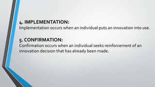 4. IMPLEMENTATION:
Implementation occurs when an individual puts an innovation into use.
5. CONFIRMATION:
Confirmation occurs when an individual seeks reinforcement of an
innovation decision that has already been made.
 