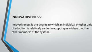 INNOVATIIVENESS:
Innovativeness is the degree to which an individual or other unit
of adoption is relatively earlier in adopting new ideas that the
other members of the system.
 
