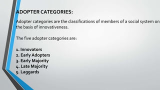 ADOPTER CATEGORIES:
Adopter categories are the classifications of members of a social system on
the basis of innovativeness.
The five adopter categories are:
1. Innovators
2. Early Adopters
3. Early Majority
4. Late Majority
5. Laggards
 